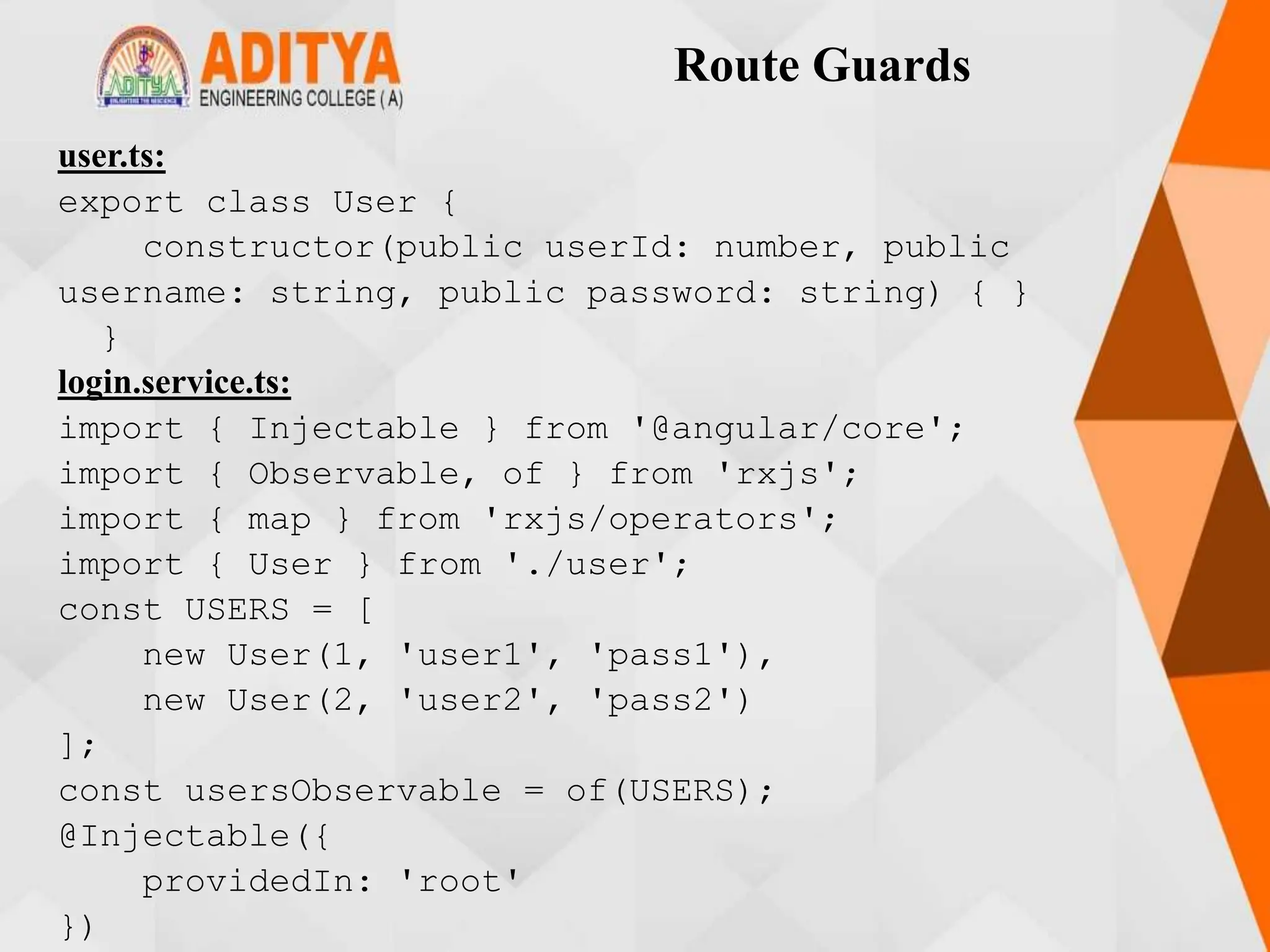 Route Guards
user.ts:
export class User {
constructor(public userId: number, public
username: string, public password: string) { }
}
login.service.ts:
import { Injectable } from '@angular/core';
import { Observable, of } from 'rxjs';
import { map } from 'rxjs/operators';
import { User } from './user';
const USERS = [
new User(1, 'user1', 'pass1'),
new User(2, 'user2', 'pass2')
];
const usersObservable = of(USERS);
@Injectable({
providedIn: 'root'
})
 