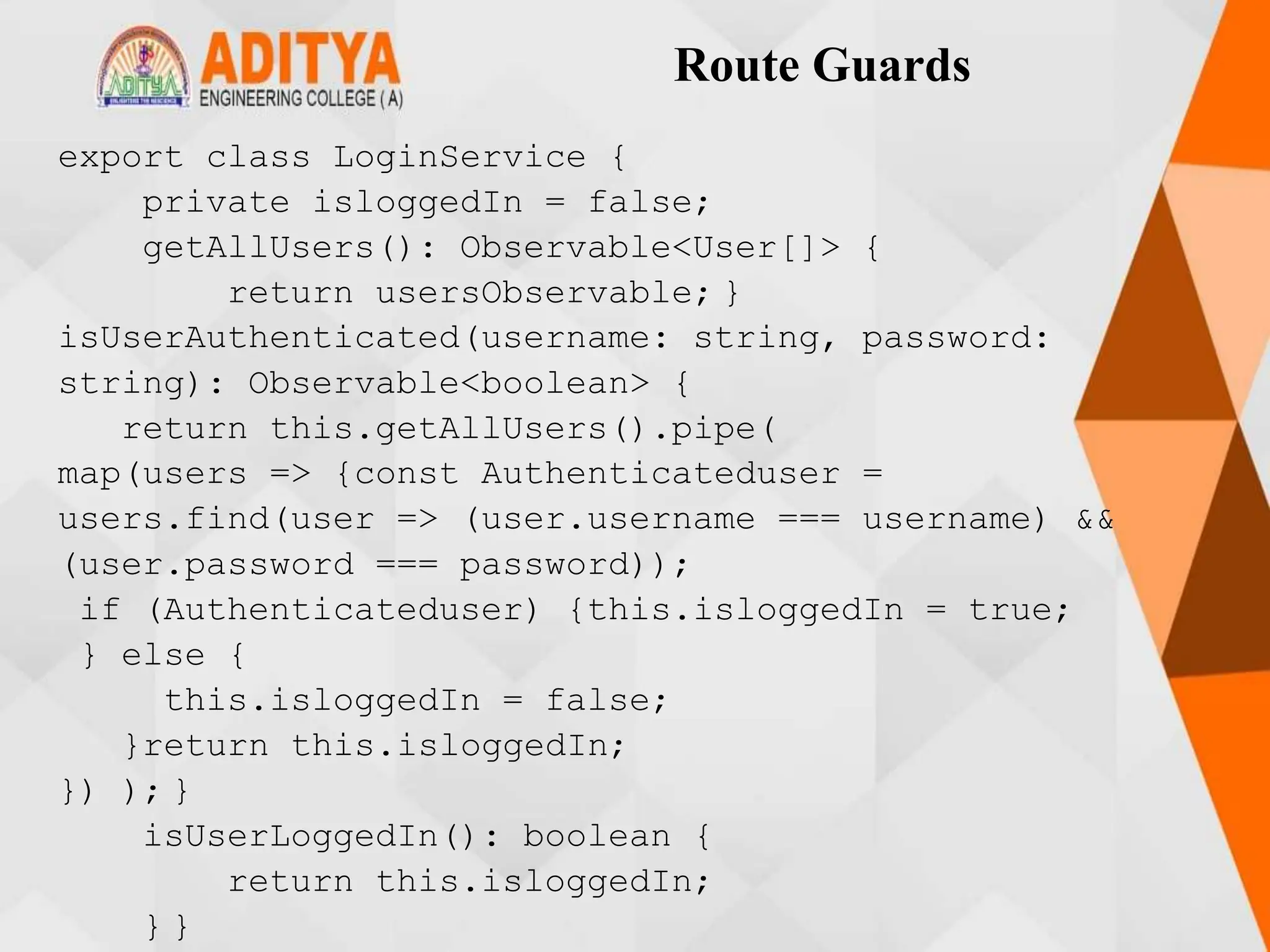 Route Guards
export class LoginService {
private isloggedIn = false;
getAllUsers(): Observable<User[]> {
return usersObservable; }
isUserAuthenticated(username: string, password:
string): Observable<boolean> {
return this.getAllUsers().pipe(
map(users => {const Authenticateduser =
users.find(user => (user.username === username) &&
(user.password === password));
if (Authenticateduser) {this.isloggedIn = true;
} else {
this.isloggedIn = false;
}return this.isloggedIn;
}) ); }
isUserLoggedIn(): boolean {
return this.isloggedIn;
} }
 