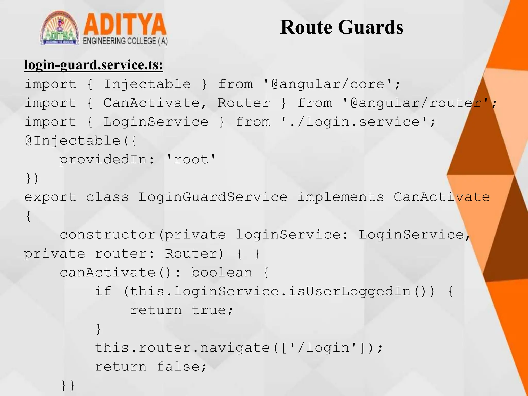 Route Guards
login-guard.service.ts:
import { Injectable } from '@angular/core';
import { CanActivate, Router } from '@angular/router';
import { LoginService } from './login.service';
@Injectable({
providedIn: 'root'
})
export class LoginGuardService implements CanActivate
{
constructor(private loginService: LoginService,
private router: Router) { }
canActivate(): boolean {
if (this.loginService.isUserLoggedIn()) {
return true;
}
this.router.navigate(['/login']);
return false;
}}
 