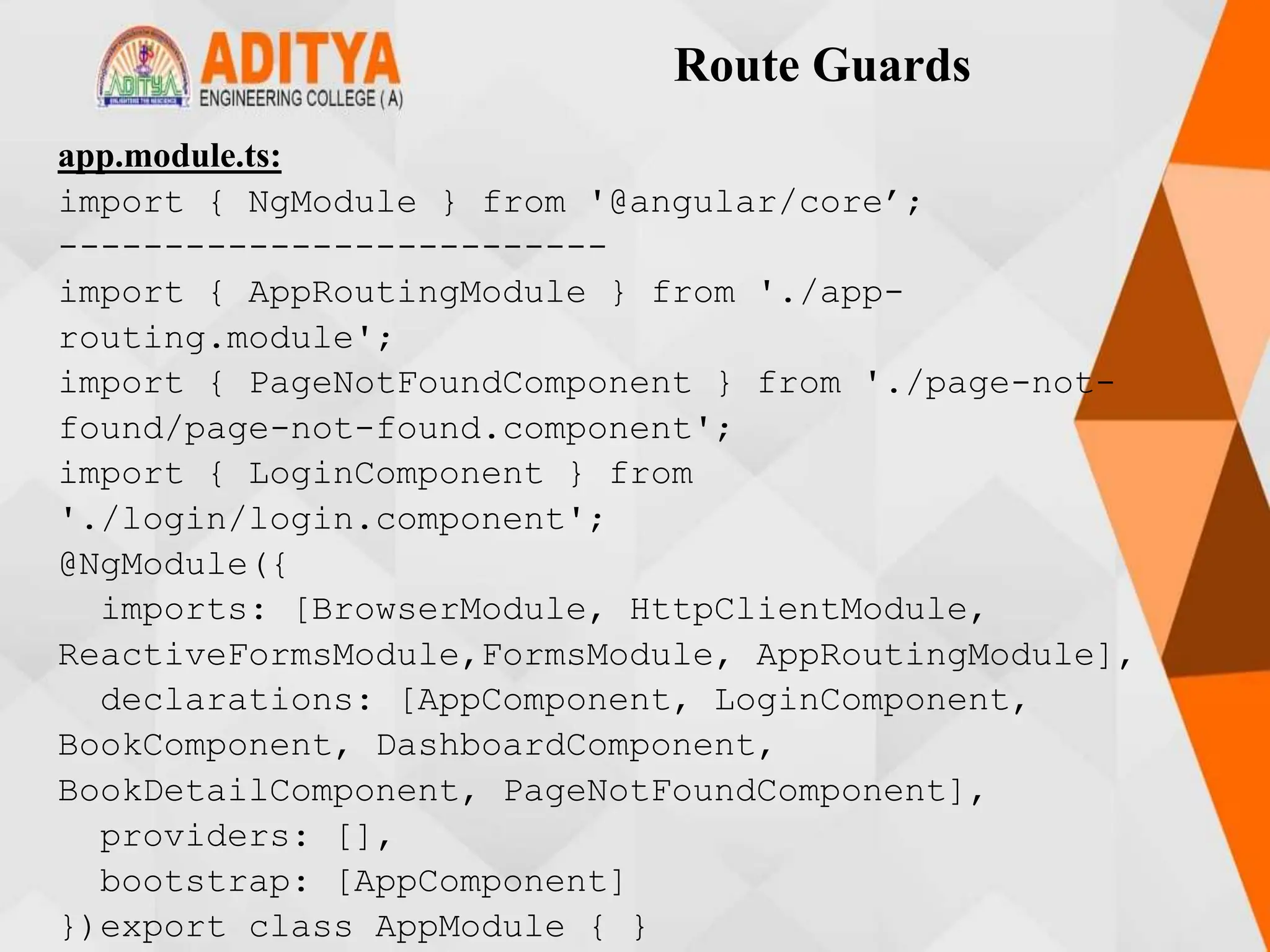 Route Guards
app.module.ts:
import { NgModule } from '@angular/core’;
--------------------------
import { AppRoutingModule } from './app-
routing.module';
import { PageNotFoundComponent } from './page-not-
found/page-not-found.component';
import { LoginComponent } from
'./login/login.component';
@NgModule({
imports: [BrowserModule, HttpClientModule,
ReactiveFormsModule,FormsModule, AppRoutingModule],
declarations: [AppComponent, LoginComponent,
BookComponent, DashboardComponent,
BookDetailComponent, PageNotFoundComponent],
providers: [],
bootstrap: [AppComponent]
})export class AppModule { }
 