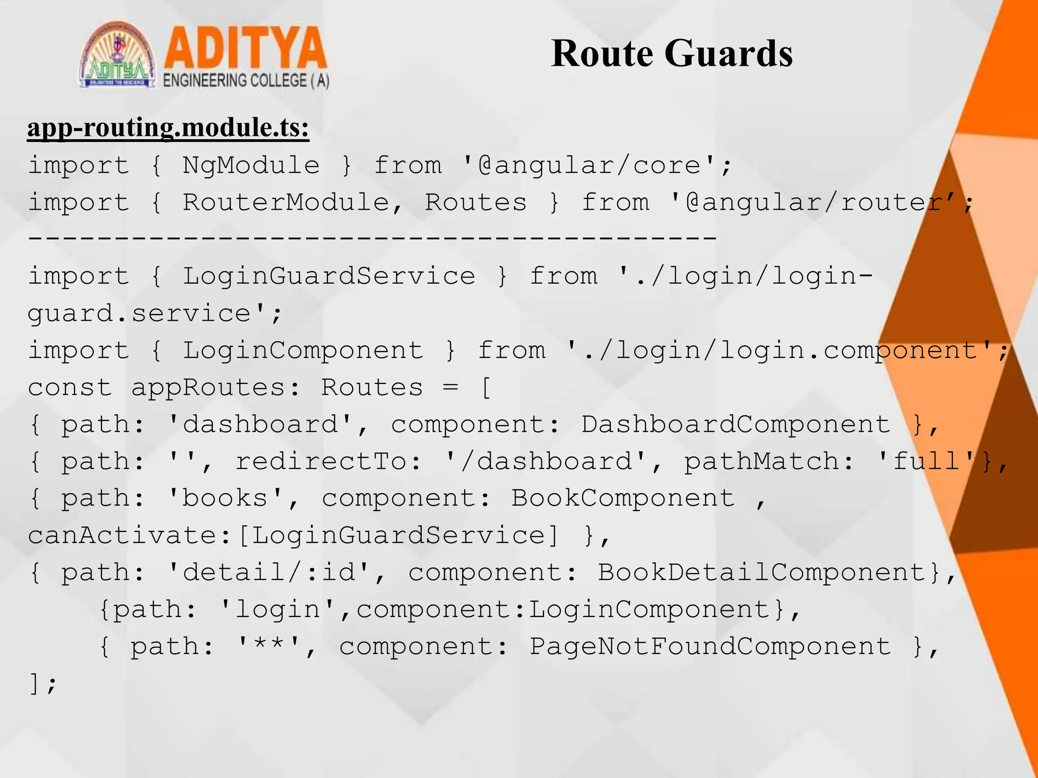 Route Guards
app-routing.module.ts:
import { NgModule } from '@angular/core';
import { RouterModule, Routes } from '@angular/router’;
----------------------------------------
import { LoginGuardService } from './login/login-
guard.service';
import { LoginComponent } from './login/login.component';
const appRoutes: Routes = [
{ path: 'dashboard', component: DashboardComponent },
{ path: '', redirectTo: '/dashboard', pathMatch: 'full'},
{ path: 'books', component: BookComponent ,
canActivate:[LoginGuardService] },
{ path: 'detail/:id', component: BookDetailComponent},
{path: 'login',component:LoginComponent},
{ path: '**', component: PageNotFoundComponent },
];
 