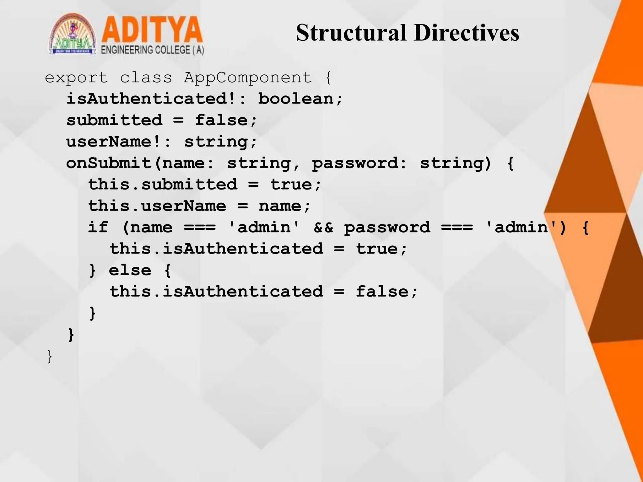 Structural Directives
export class AppComponent {
isAuthenticated!: boolean;
submitted = false;
userName!: string;
onSubmit(name: string, password: string) {
this.submitted = true;
this.userName = name;
if (name === 'admin' && password === 'admin') {
this.isAuthenticated = true;
} else {
this.isAuthenticated = false;
}
}
}
 
