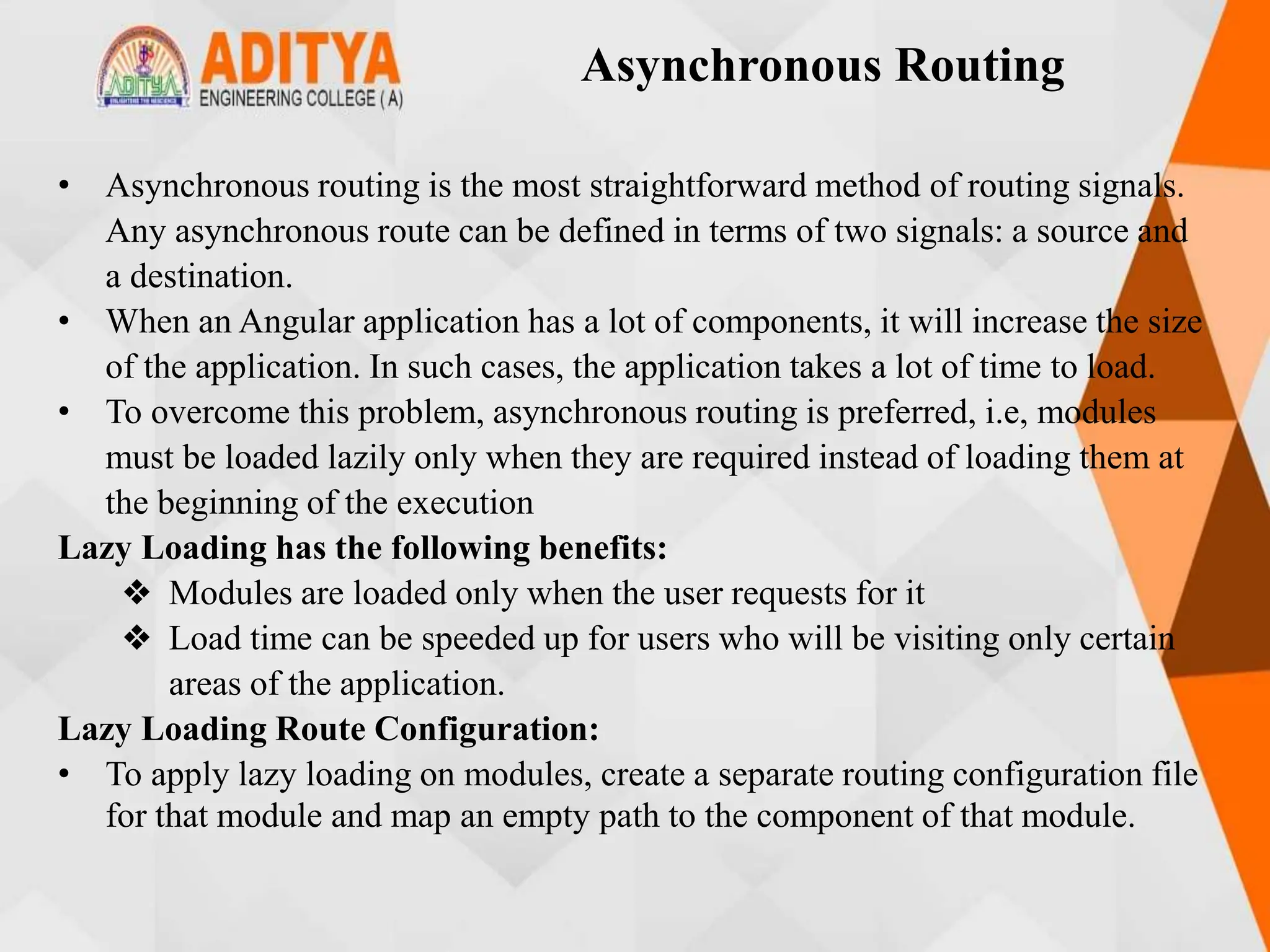 Asynchronous Routing
• Asynchronous routing is the most straightforward method of routing signals.
Any asynchronous route can be defined in terms of two signals: a source and
a destination.
• When an Angular application has a lot of components, it will increase the size
of the application. In such cases, the application takes a lot of time to load.
• To overcome this problem, asynchronous routing is preferred, i.e, modules
must be loaded lazily only when they are required instead of loading them at
the beginning of the execution
Lazy Loading has the following benefits:
❖ Modules are loaded only when the user requests for it
❖ Load time can be speeded up for users who will be visiting only certain
areas of the application.
Lazy Loading Route Configuration:
• To apply lazy loading on modules, create a separate routing configuration file
for that module and map an empty path to the component of that module.
 