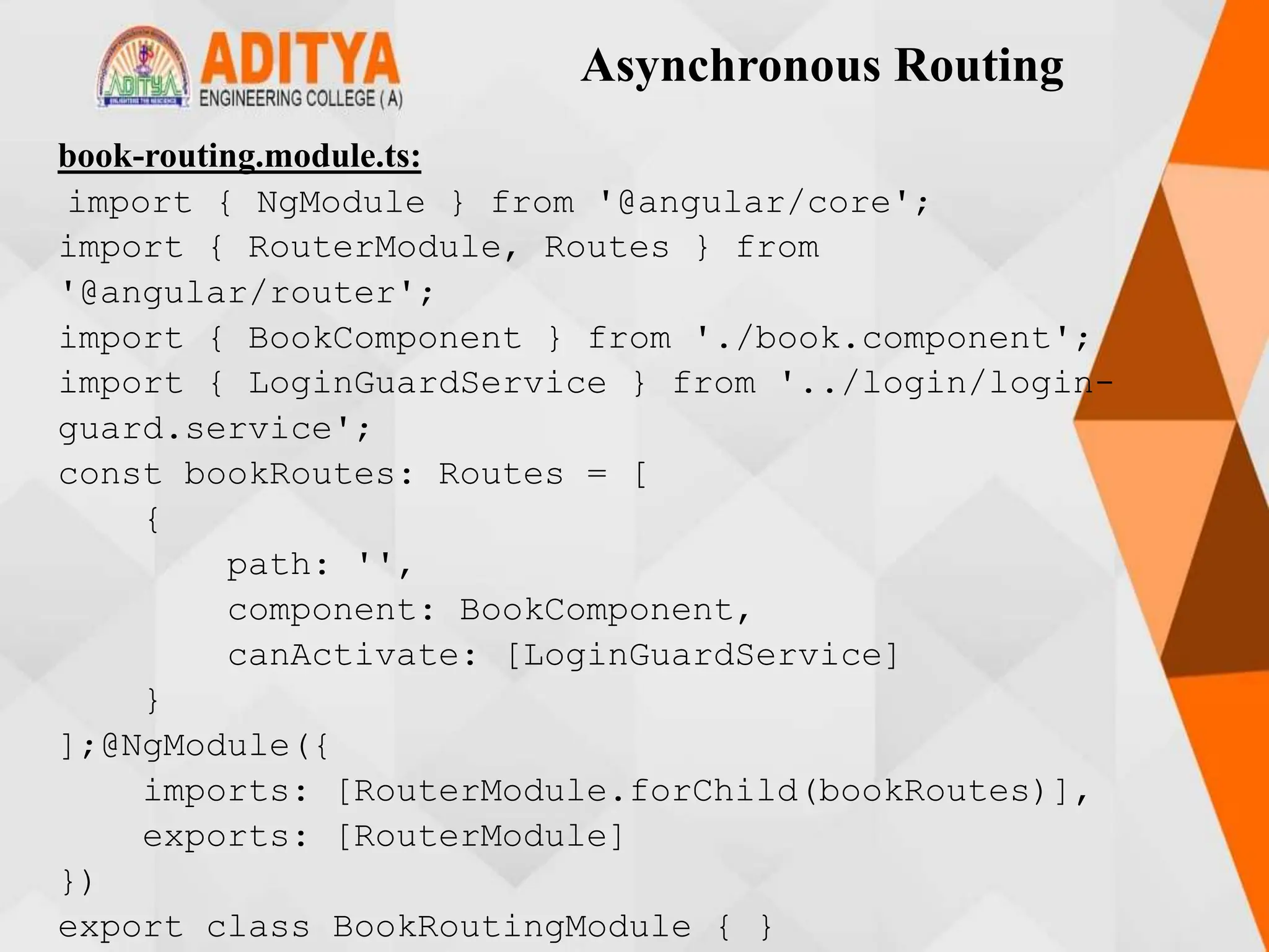 Asynchronous Routing
book-routing.module.ts:
import { NgModule } from '@angular/core';
import { RouterModule, Routes } from
'@angular/router';
import { BookComponent } from './book.component';
import { LoginGuardService } from '../login/login-
guard.service';
const bookRoutes: Routes = [
{
path: '',
component: BookComponent,
canActivate: [LoginGuardService]
}
];@NgModule({
imports: [RouterModule.forChild(bookRoutes)],
exports: [RouterModule]
})
export class BookRoutingModule { }
 