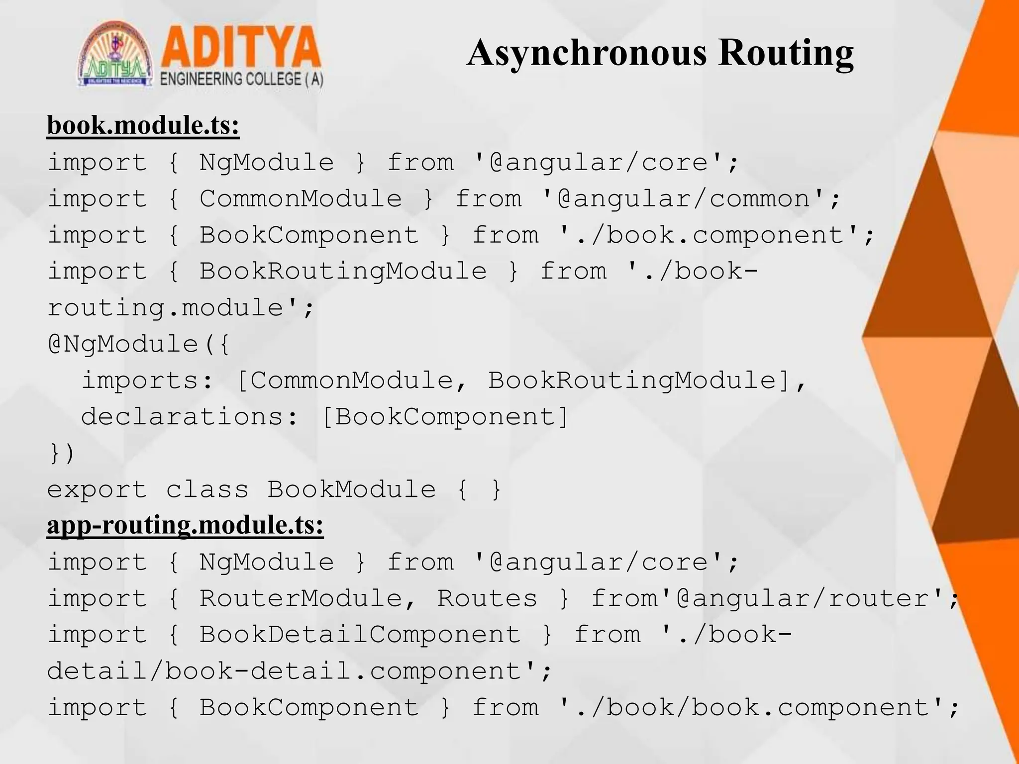 Asynchronous Routing
book.module.ts:
import { NgModule } from '@angular/core';
import { CommonModule } from '@angular/common';
import { BookComponent } from './book.component';
import { BookRoutingModule } from './book-
routing.module';
@NgModule({
imports: [CommonModule, BookRoutingModule],
declarations: [BookComponent]
})
export class BookModule { }
app-routing.module.ts:
import { NgModule } from '@angular/core';
import { RouterModule, Routes } from'@angular/router';
import { BookDetailComponent } from './book-
detail/book-detail.component';
import { BookComponent } from './book/book.component';
 