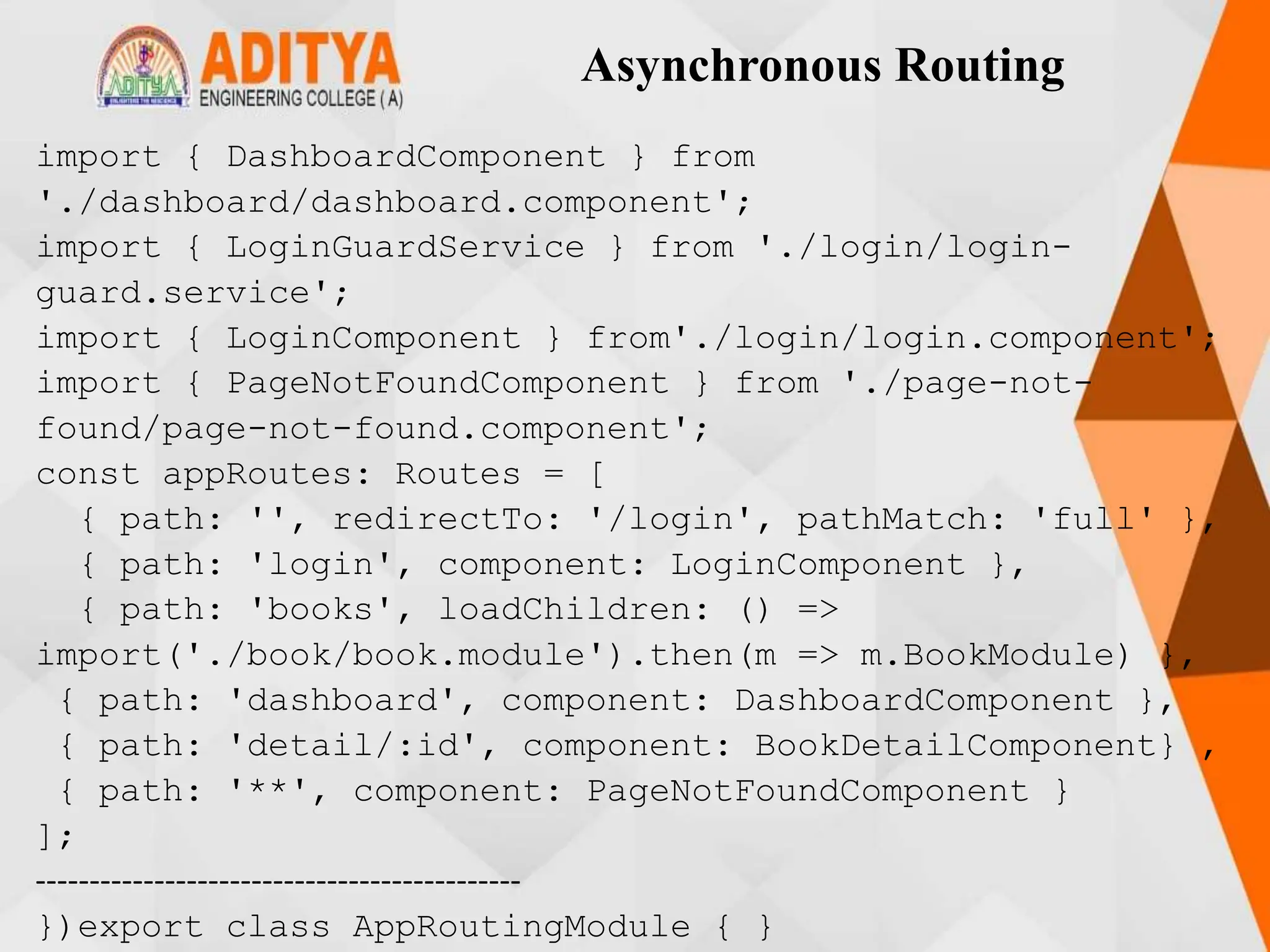 Asynchronous Routing
import { DashboardComponent } from
'./dashboard/dashboard.component';
import { LoginGuardService } from './login/login-
guard.service';
import { LoginComponent } from'./login/login.component';
import { PageNotFoundComponent } from './page-not-
found/page-not-found.component';
const appRoutes: Routes = [
{ path: '', redirectTo: '/login', pathMatch: 'full' },
{ path: 'login', component: LoginComponent },
{ path: 'books', loadChildren: () =>
import('./book/book.module').then(m => m.BookModule) },
{ path: 'dashboard', component: DashboardComponent },
{ path: 'detail/:id', component: BookDetailComponent} ,
{ path: '**', component: PageNotFoundComponent }
];
---------------------------------------------
})export class AppRoutingModule { }
 