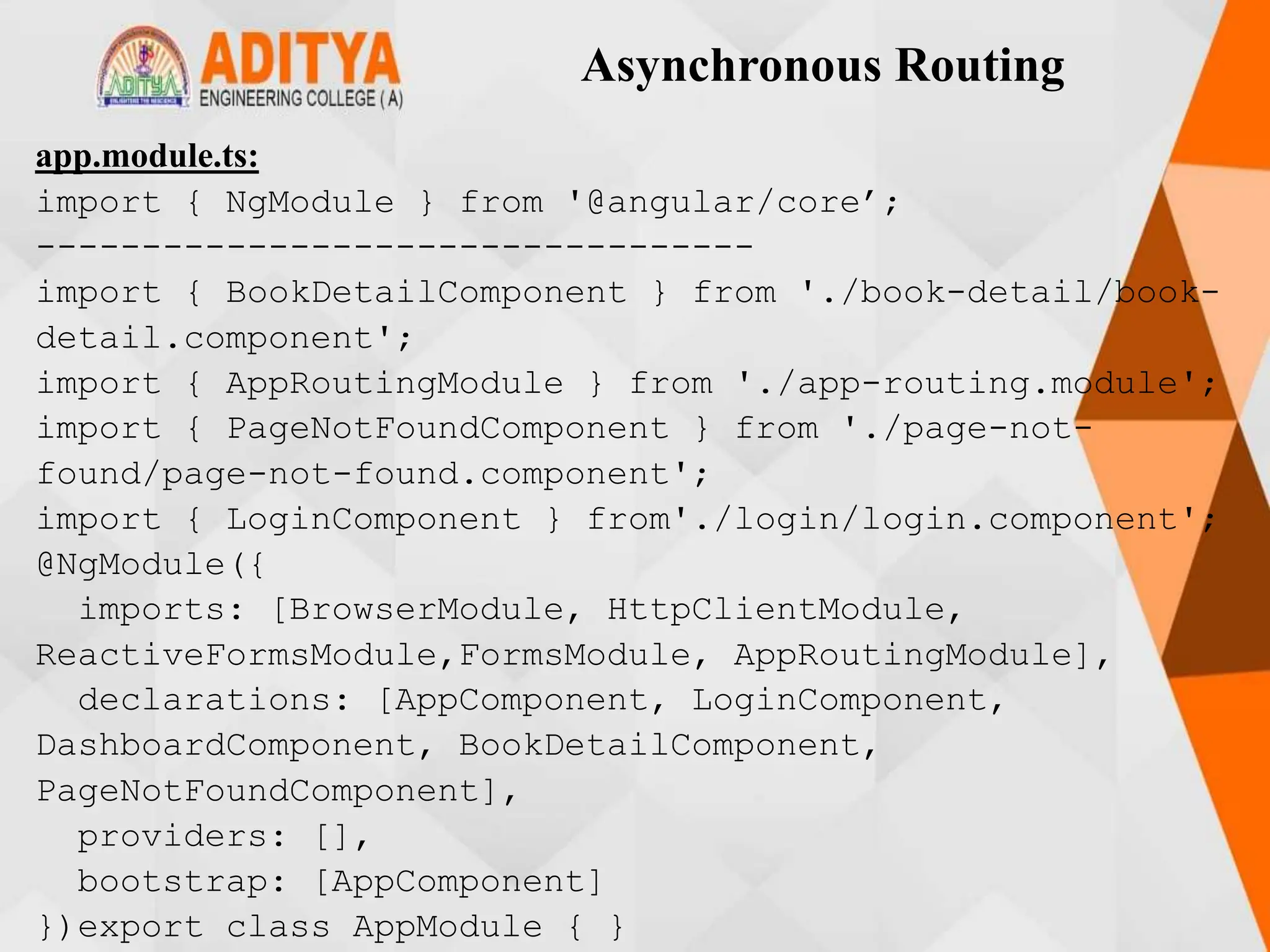 Asynchronous Routing
app.module.ts:
import { NgModule } from '@angular/core’;
----------------------------------
import { BookDetailComponent } from './book-detail/book-
detail.component';
import { AppRoutingModule } from './app-routing.module';
import { PageNotFoundComponent } from './page-not-
found/page-not-found.component';
import { LoginComponent } from'./login/login.component';
@NgModule({
imports: [BrowserModule, HttpClientModule,
ReactiveFormsModule,FormsModule, AppRoutingModule],
declarations: [AppComponent, LoginComponent,
DashboardComponent, BookDetailComponent,
PageNotFoundComponent],
providers: [],
bootstrap: [AppComponent]
})export class AppModule { }
 