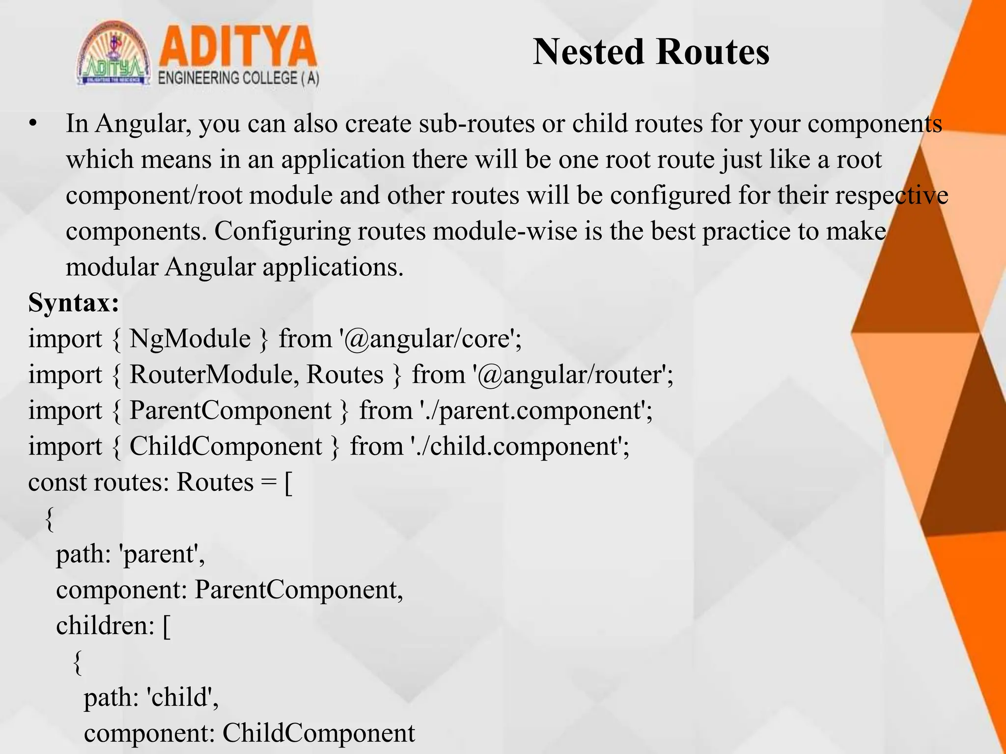 Nested Routes
• In Angular, you can also create sub-routes or child routes for your components
which means in an application there will be one root route just like a root
component/root module and other routes will be configured for their respective
components. Configuring routes module-wise is the best practice to make
modular Angular applications.
Syntax:
import { NgModule } from '@angular/core';
import { RouterModule, Routes } from '@angular/router';
import { ParentComponent } from './parent.component';
import { ChildComponent } from './child.component';
const routes: Routes = [
{
path: 'parent',
component: ParentComponent,
children: [
{
path: 'child',
component: ChildComponent
 