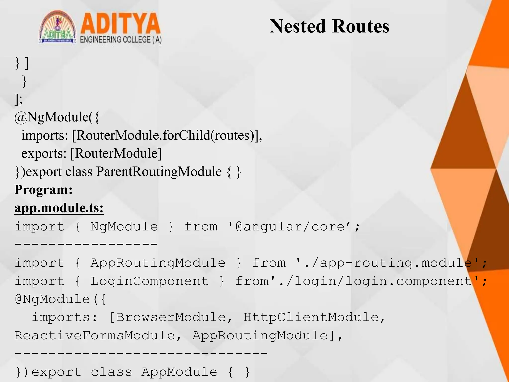 Nested Routes
} ]
}
];
@NgModule({
imports: [RouterModule.forChild(routes)],
exports: [RouterModule]
})export class ParentRoutingModule { }
Program:
app.module.ts:
import { NgModule } from '@angular/core’;
-----------------
import { AppRoutingModule } from './app-routing.module';
import { LoginComponent } from'./login/login.component';
@NgModule({
imports: [BrowserModule, HttpClientModule,
ReactiveFormsModule, AppRoutingModule],
------------------------------
})export class AppModule { }
 