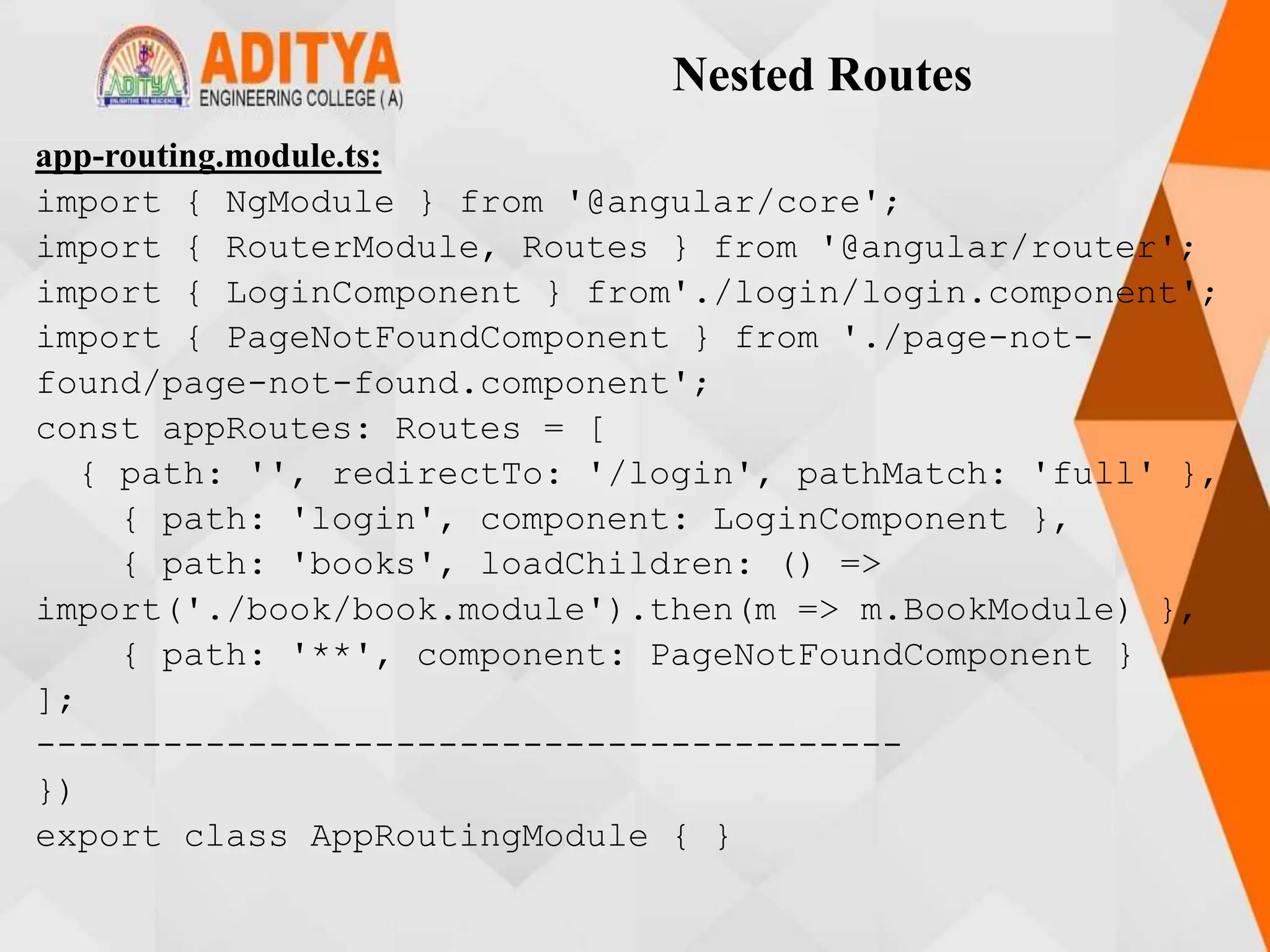 Nested Routes
app-routing.module.ts:
import { NgModule } from '@angular/core';
import { RouterModule, Routes } from '@angular/router';
import { LoginComponent } from'./login/login.component';
import { PageNotFoundComponent } from './page-not-
found/page-not-found.component';
const appRoutes: Routes = [
{ path: '', redirectTo: '/login', pathMatch: 'full' },
{ path: 'login', component: LoginComponent },
{ path: 'books', loadChildren: () =>
import('./book/book.module').then(m => m.BookModule) },
{ path: '**', component: PageNotFoundComponent }
];
-----------------------------------------
})
export class AppRoutingModule { }
 
