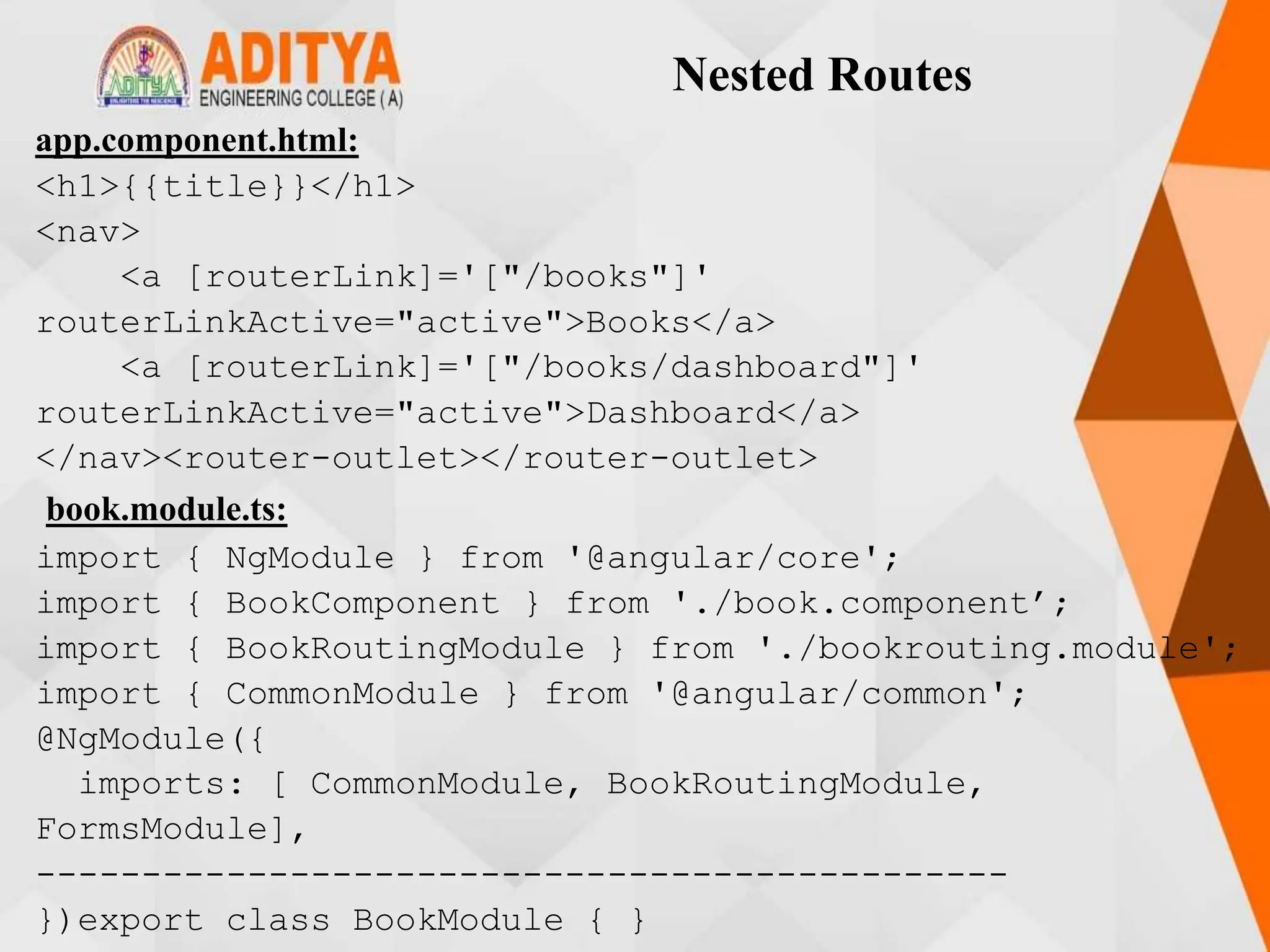 Nested Routes
app.component.html:
<h1>{{title}}</h1>
<nav>
<a [routerLink]='["/books"]'
routerLinkActive="active">Books</a>
<a [routerLink]='["/books/dashboard"]'
routerLinkActive="active">Dashboard</a>
</nav><router-outlet></router-outlet>
book.module.ts:
import { NgModule } from '@angular/core';
import { BookComponent } from './book.component’;
import { BookRoutingModule } from './bookrouting.module';
import { CommonModule } from '@angular/common';
@NgModule({
imports: [ CommonModule, BookRoutingModule,
FormsModule],
----------------------------------------------
})export class BookModule { }
 