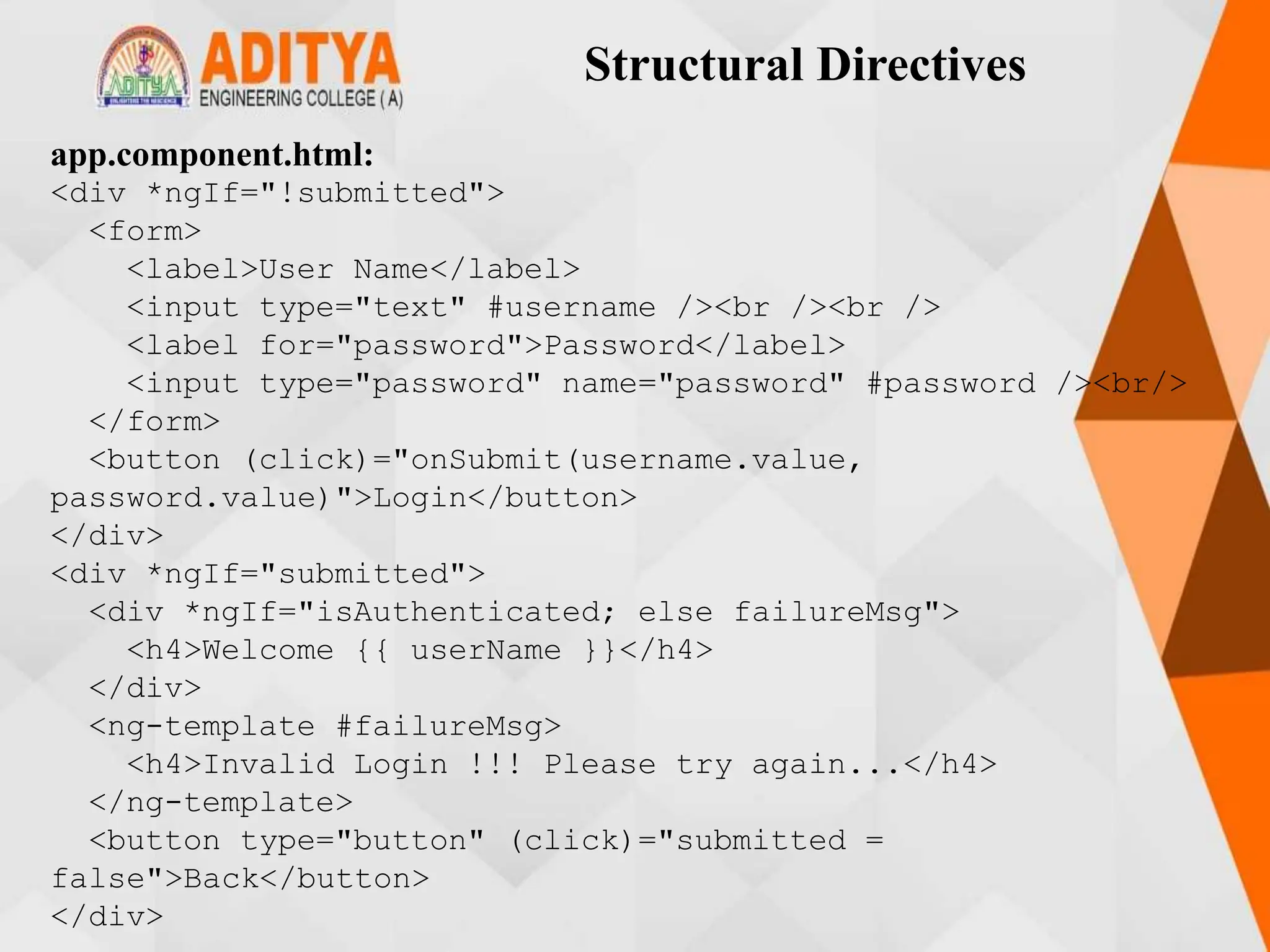 Structural Directives
app.component.html:
<div *ngIf="!submitted">
<form>
<label>User Name</label>
<input type="text" #username /><br /><br />
<label for="password">Password</label>
<input type="password" name="password" #password /><br/>
</form>
<button (click)="onSubmit(username.value,
password.value)">Login</button>
</div>
<div *ngIf="submitted">
<div *ngIf="isAuthenticated; else failureMsg">
<h4>Welcome {{ userName }}</h4>
</div>
<ng-template #failureMsg>
<h4>Invalid Login !!! Please try again...</h4>
</ng-template>
<button type="button" (click)="submitted =
false">Back</button>
</div>
 