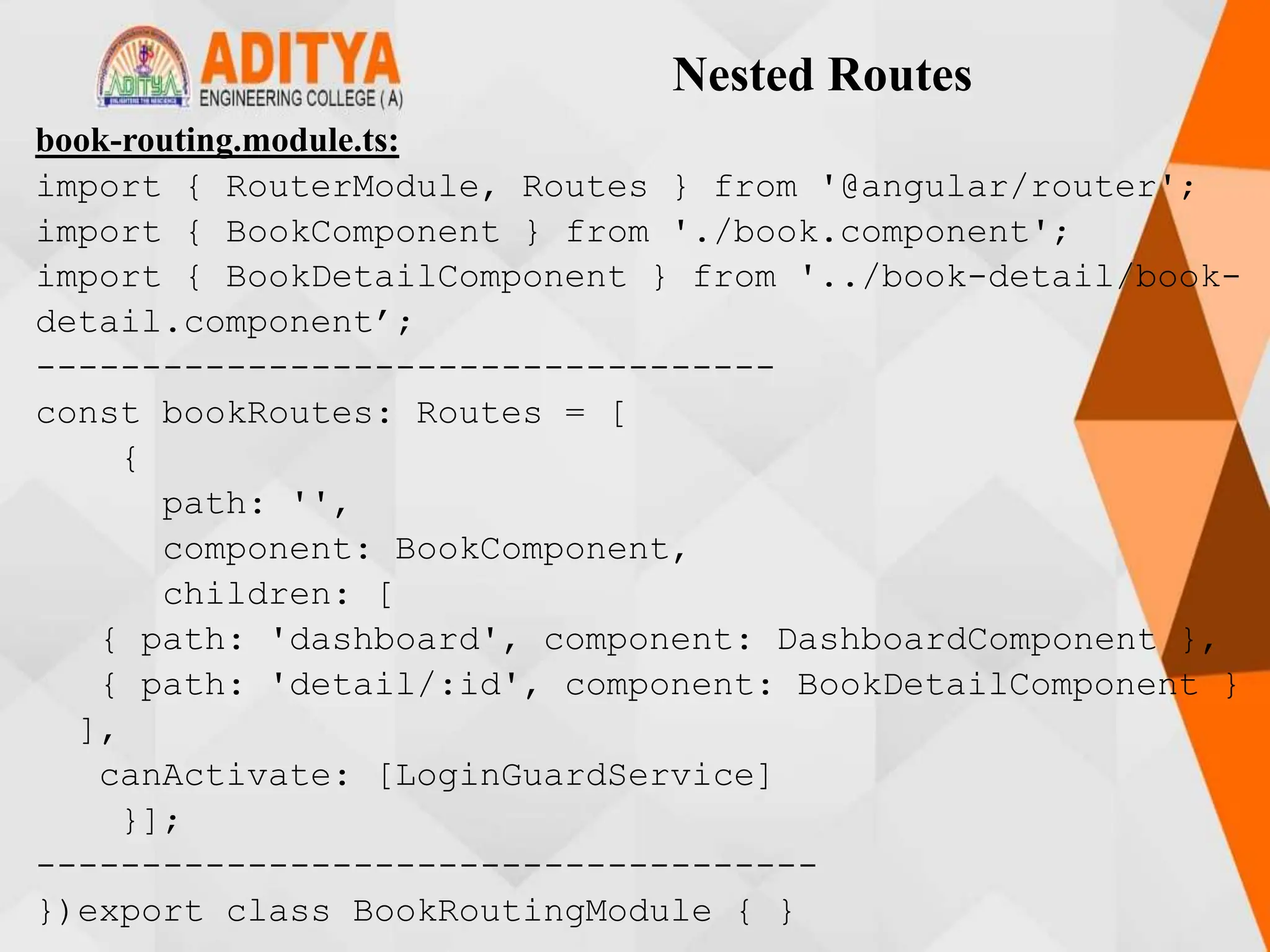 Nested Routes
book-routing.module.ts:
import { RouterModule, Routes } from '@angular/router';
import { BookComponent } from './book.component';
import { BookDetailComponent } from '../book-detail/book-
detail.component’;
-----------------------------------
const bookRoutes: Routes = [
{
path: '',
component: BookComponent,
children: [
{ path: 'dashboard', component: DashboardComponent },
{ path: 'detail/:id', component: BookDetailComponent }
],
canActivate: [LoginGuardService]
}];
-------------------------------------
})export class BookRoutingModule { }
 