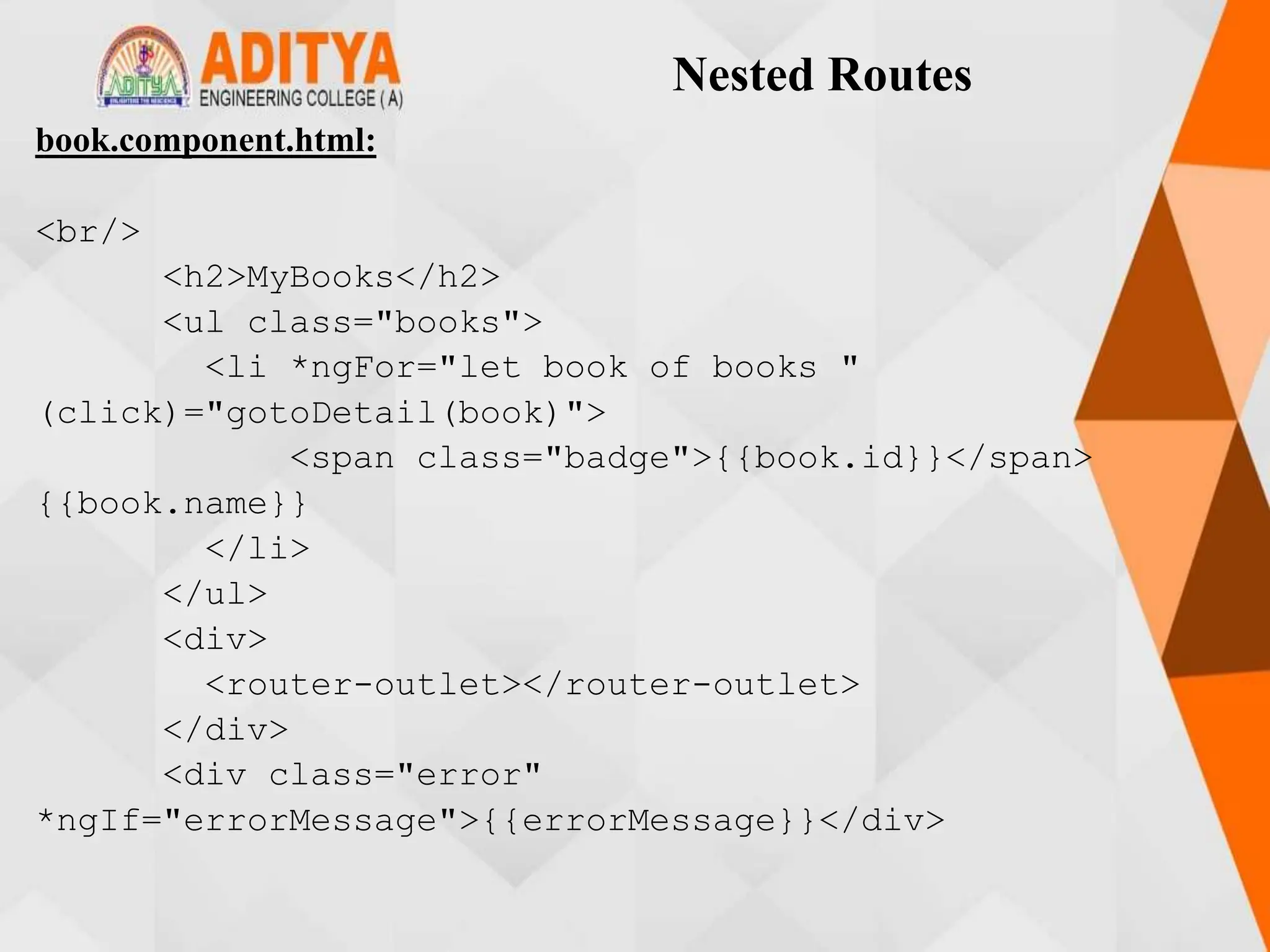 Nested Routes
book.component.html:
<br/>
<h2>MyBooks</h2>
<ul class="books">
<li *ngFor="let book of books "
(click)="gotoDetail(book)">
<span class="badge">{{book.id}}</span>
{{book.name}}
</li>
</ul>
<div>
<router-outlet></router-outlet>
</div>
<div class="error"
*ngIf="errorMessage">{{errorMessage}}</div>
 