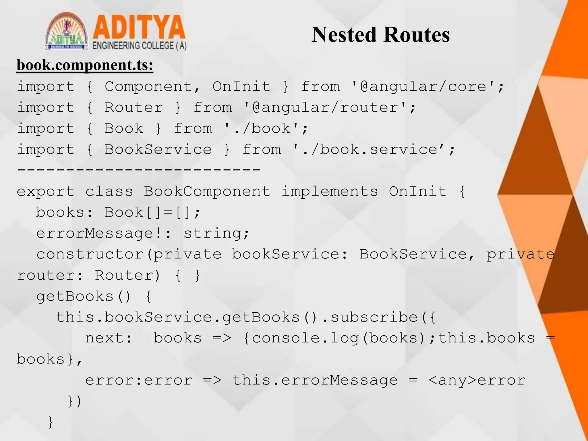 Nested Routes
book.component.ts:
import { Component, OnInit } from '@angular/core';
import { Router } from '@angular/router';
import { Book } from './book';
import { BookService } from './book.service’;
-------------------------
export class BookComponent implements OnInit {
books: Book[]=[];
errorMessage!: string;
constructor(private bookService: BookService, private
router: Router) { }
getBooks() {
this.bookService.getBooks().subscribe({
next: books => {console.log(books);this.books =
books},
error:error => this.errorMessage = <any>error
})
}
 