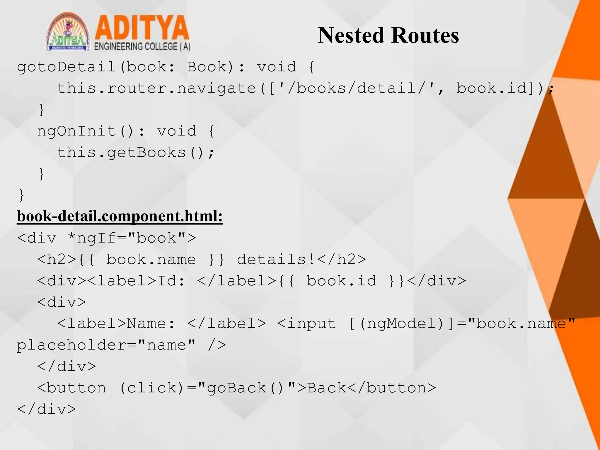 Nested Routes
gotoDetail(book: Book): void {
this.router.navigate(['/books/detail/', book.id]);
}
ngOnInit(): void {
this.getBooks();
}
}
book-detail.component.html:
<div *ngIf="book">
<h2>{{ book.name }} details!</h2>
<div><label>Id: </label>{{ book.id }}</div>
<div>
<label>Name: </label> <input [(ngModel)]="book.name"
placeholder="name" />
</div>
<button (click)="goBack()">Back</button>
</div>
 