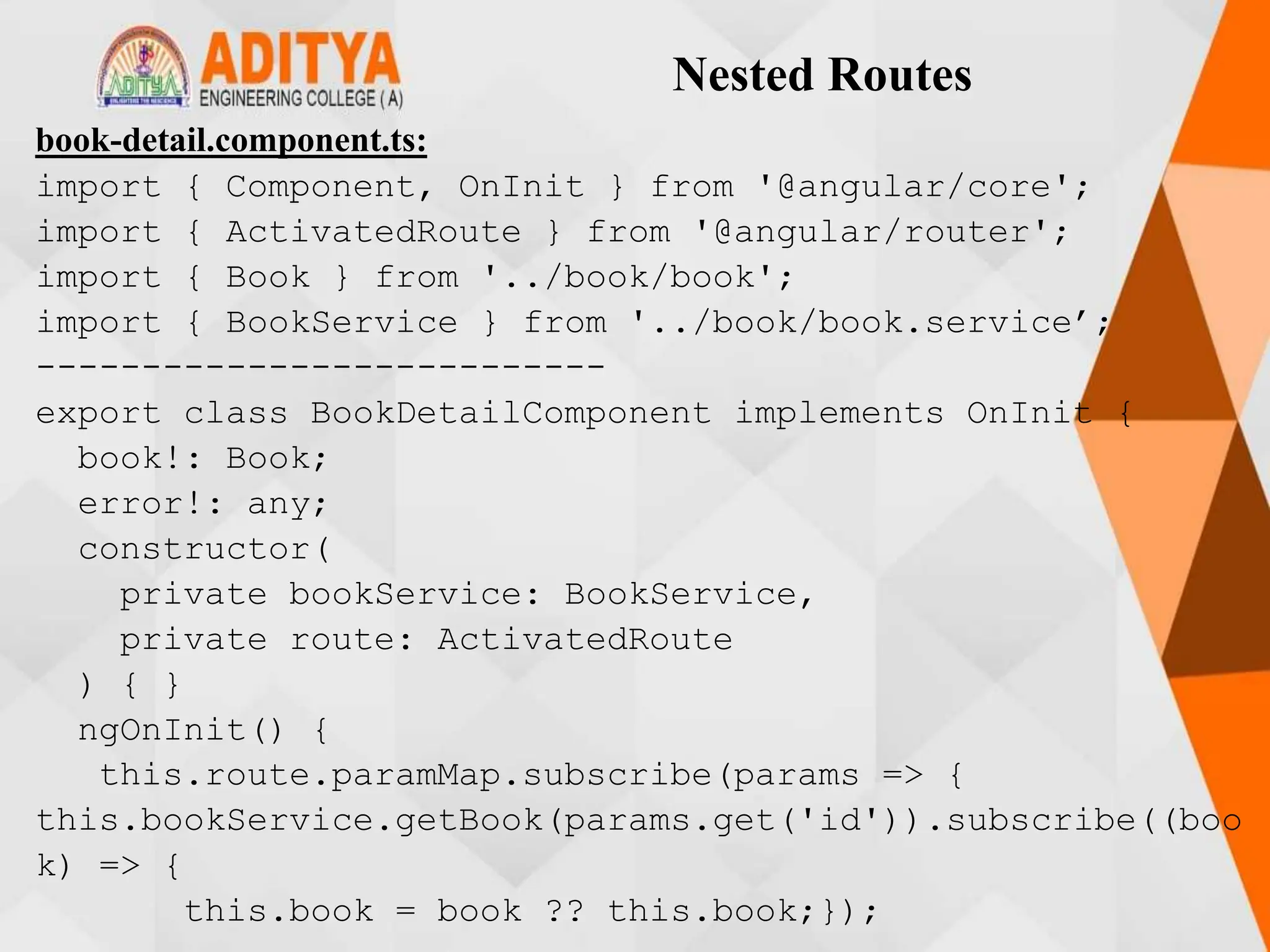 Nested Routes
book-detail.component.ts:
import { Component, OnInit } from '@angular/core';
import { ActivatedRoute } from '@angular/router';
import { Book } from '../book/book';
import { BookService } from '../book/book.service’;
---------------------------
export class BookDetailComponent implements OnInit {
book!: Book;
error!: any;
constructor(
private bookService: BookService,
private route: ActivatedRoute
) { }
ngOnInit() {
this.route.paramMap.subscribe(params => {
this.bookService.getBook(params.get('id')).subscribe((boo
k) => {
this.book = book ?? this.book;});
 