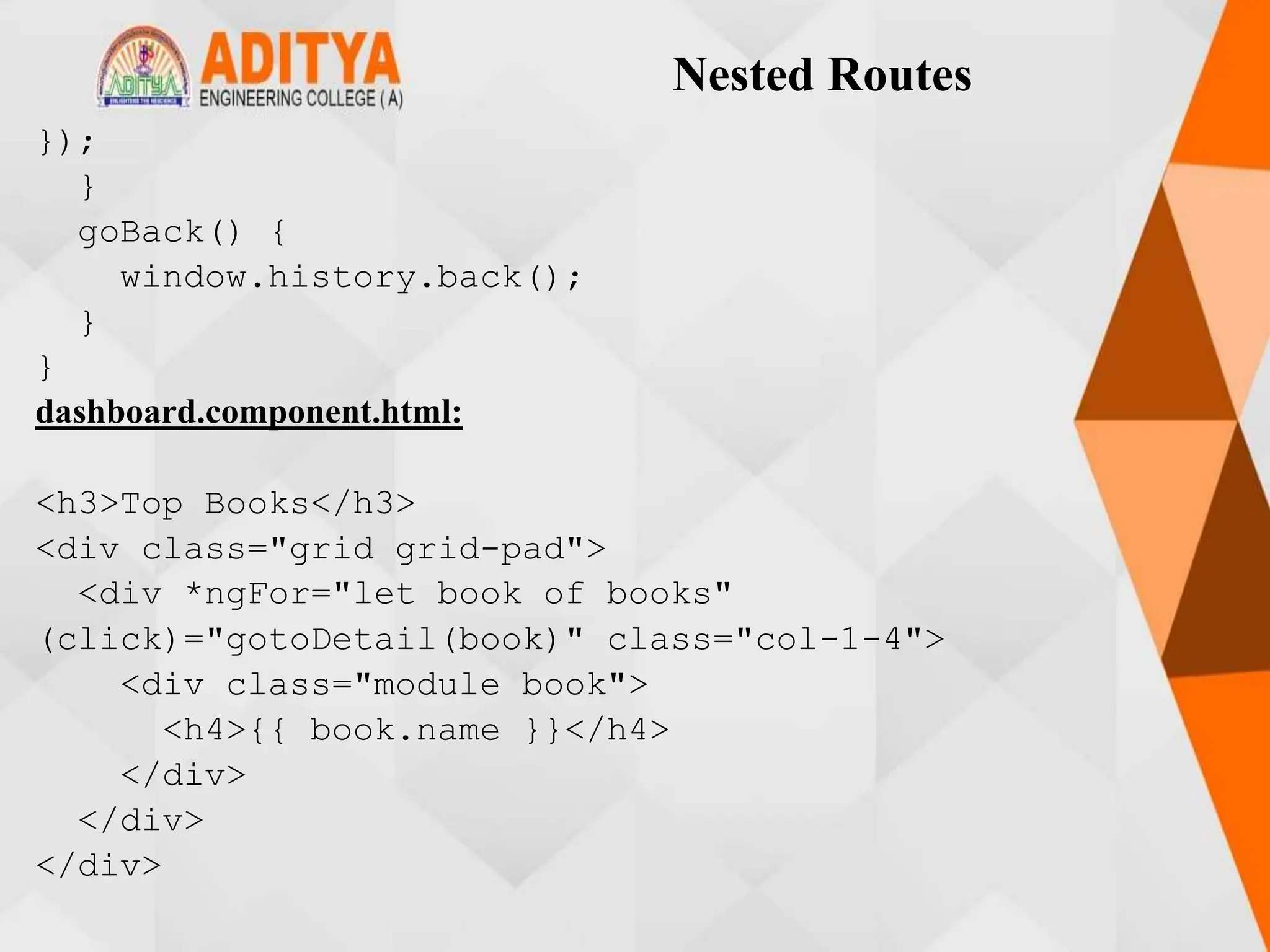Nested Routes
});
}
goBack() {
window.history.back();
}
}
dashboard.component.html:
<h3>Top Books</h3>
<div class="grid grid-pad">
<div *ngFor="let book of books"
(click)="gotoDetail(book)" class="col-1-4">
<div class="module book">
<h4>{{ book.name }}</h4>
</div>
</div>
</div>
 