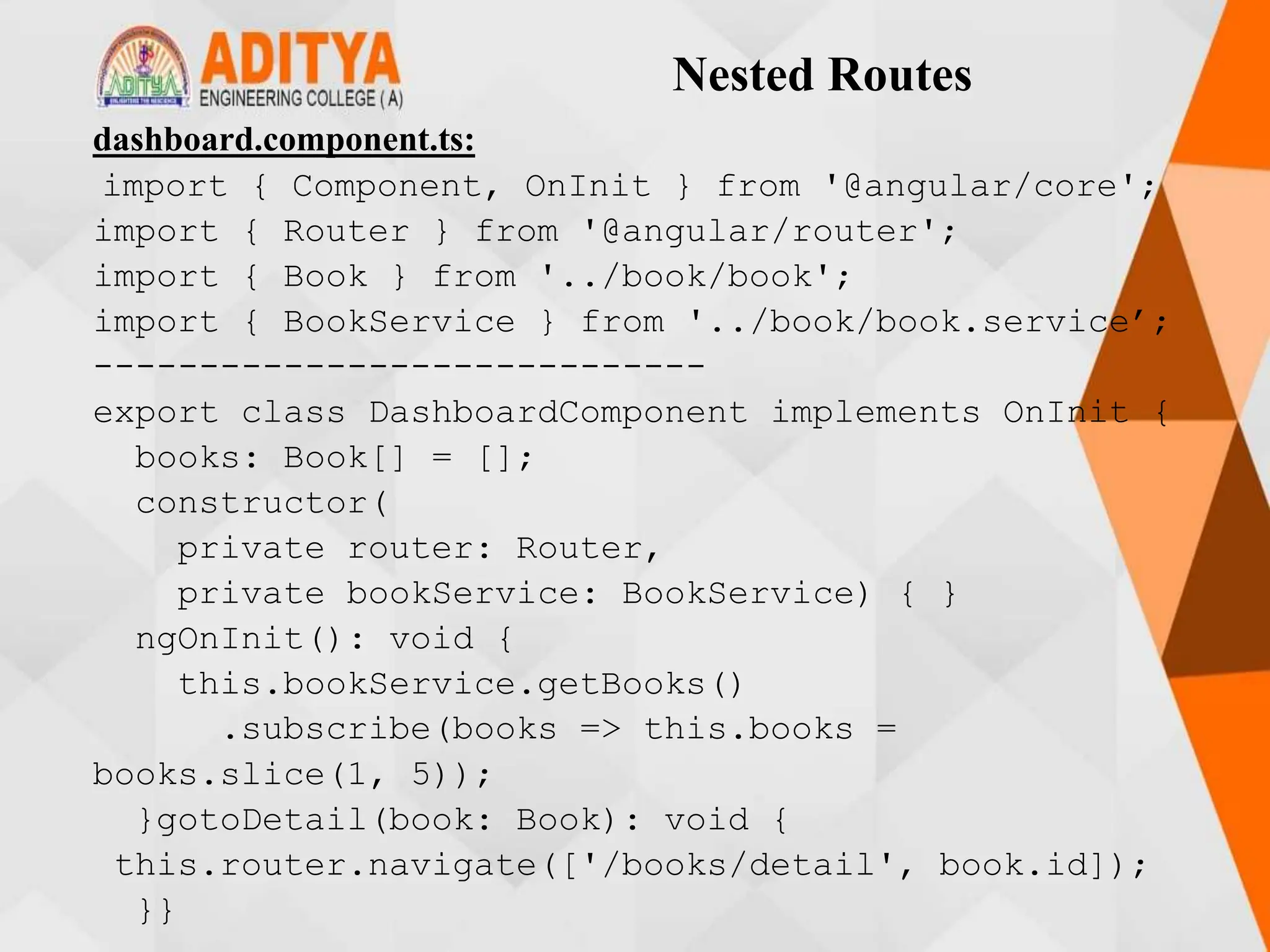 Nested Routes
dashboard.component.ts:
import { Component, OnInit } from '@angular/core';
import { Router } from '@angular/router';
import { Book } from '../book/book';
import { BookService } from '../book/book.service’;
-----------------------------
export class DashboardComponent implements OnInit {
books: Book[] = [];
constructor(
private router: Router,
private bookService: BookService) { }
ngOnInit(): void {
this.bookService.getBooks()
.subscribe(books => this.books =
books.slice(1, 5));
}gotoDetail(book: Book): void {
this.router.navigate(['/books/detail', book.id]);
}}
 