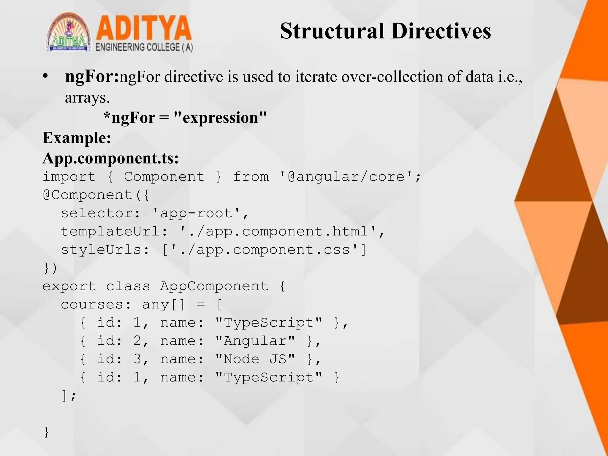 Structural Directives
• ngFor:ngFor directive is used to iterate over-collection of data i.e.,
arrays.
*ngFor = "expression"
Example:
App.component.ts:
import { Component } from '@angular/core';
@Component({
selector: 'app-root',
templateUrl: './app.component.html',
styleUrls: ['./app.component.css']
})
export class AppComponent {
courses: any[] = [
{ id: 1, name: "TypeScript" },
{ id: 2, name: "Angular" },
{ id: 3, name: "Node JS" },
{ id: 1, name: "TypeScript" }
];
}
 