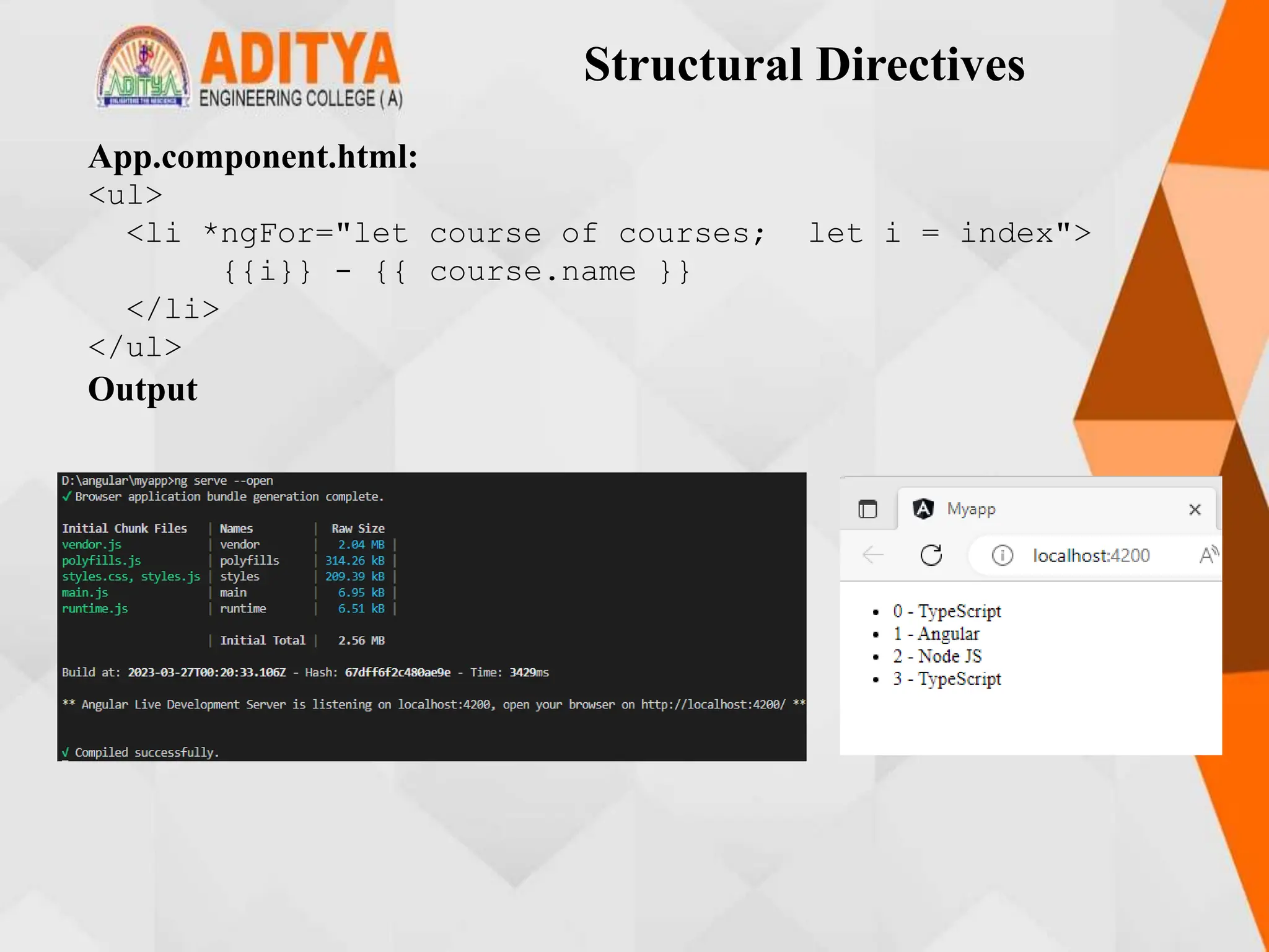 Structural Directives
App.component.html:
<ul>
<li *ngFor="let course of courses; let i = index">
{{i}} - {{ course.name }}
</li>
</ul>
Output
 
