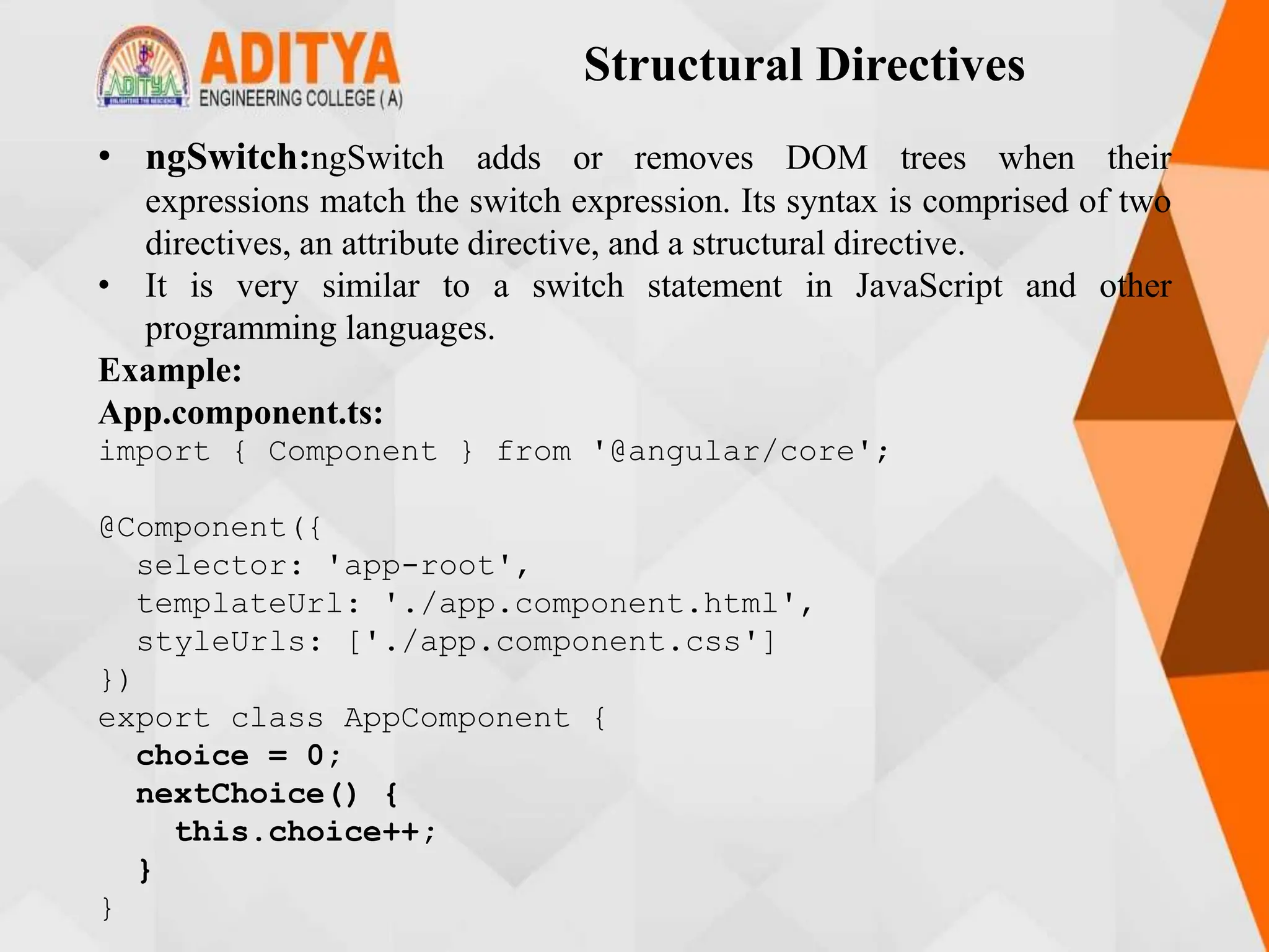 Structural Directives
• ngSwitch:ngSwitch adds or removes DOM trees when their
expressions match the switch expression. Its syntax is comprised of two
directives, an attribute directive, and a structural directive.
• It is very similar to a switch statement in JavaScript and other
programming languages.
Example:
App.component.ts:
import { Component } from '@angular/core';
@Component({
selector: 'app-root',
templateUrl: './app.component.html',
styleUrls: ['./app.component.css']
})
export class AppComponent {
choice = 0;
nextChoice() {
this.choice++;
}
}
 