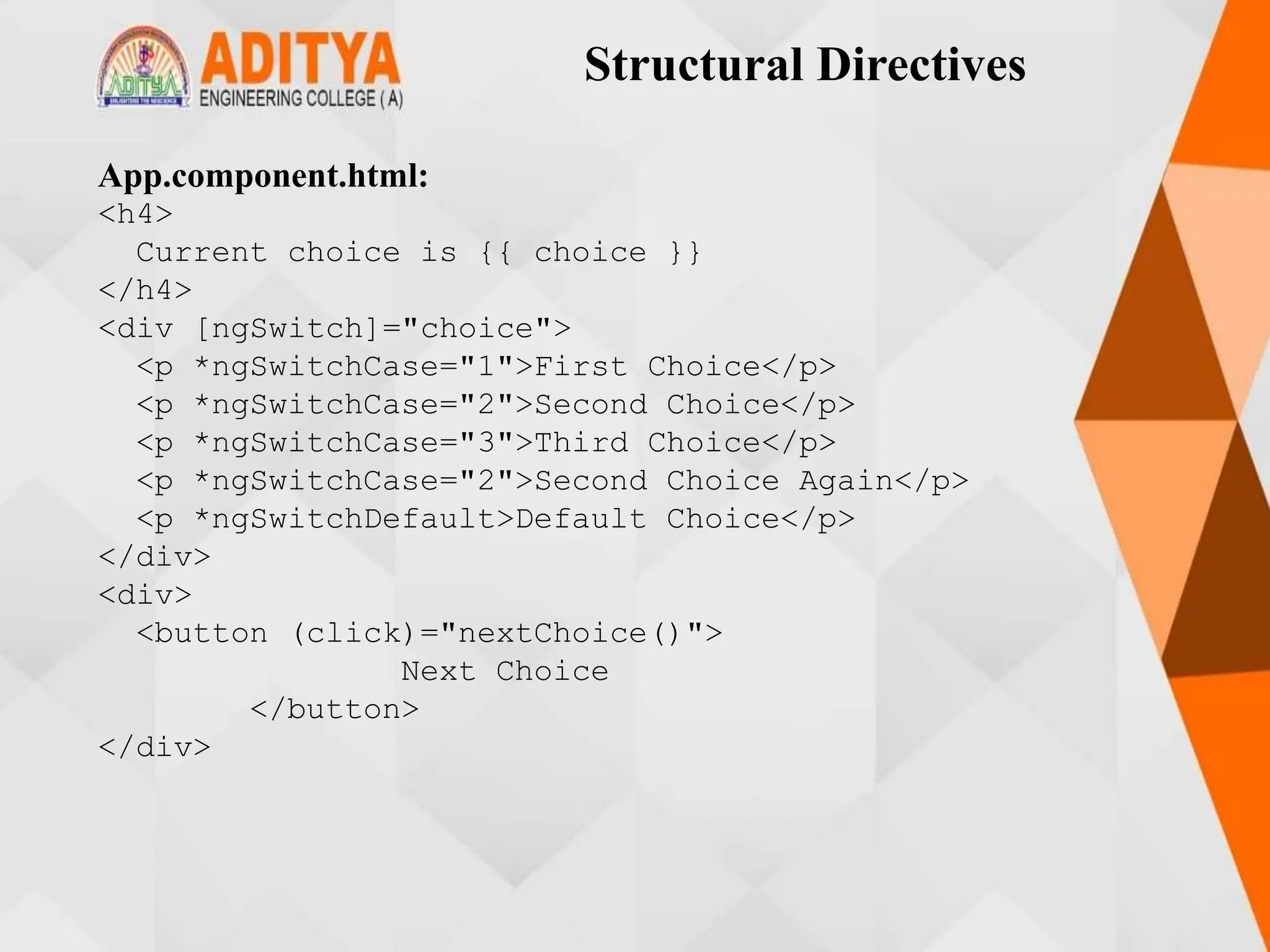 Structural Directives
App.component.html:
<h4>
Current choice is {{ choice }}
</h4>
<div [ngSwitch]="choice">
<p *ngSwitchCase="1">First Choice</p>
<p *ngSwitchCase="2">Second Choice</p>
<p *ngSwitchCase="3">Third Choice</p>
<p *ngSwitchCase="2">Second Choice Again</p>
<p *ngSwitchDefault>Default Choice</p>
</div>
<div>
<button (click)="nextChoice()">
Next Choice
</button>
</div>
 