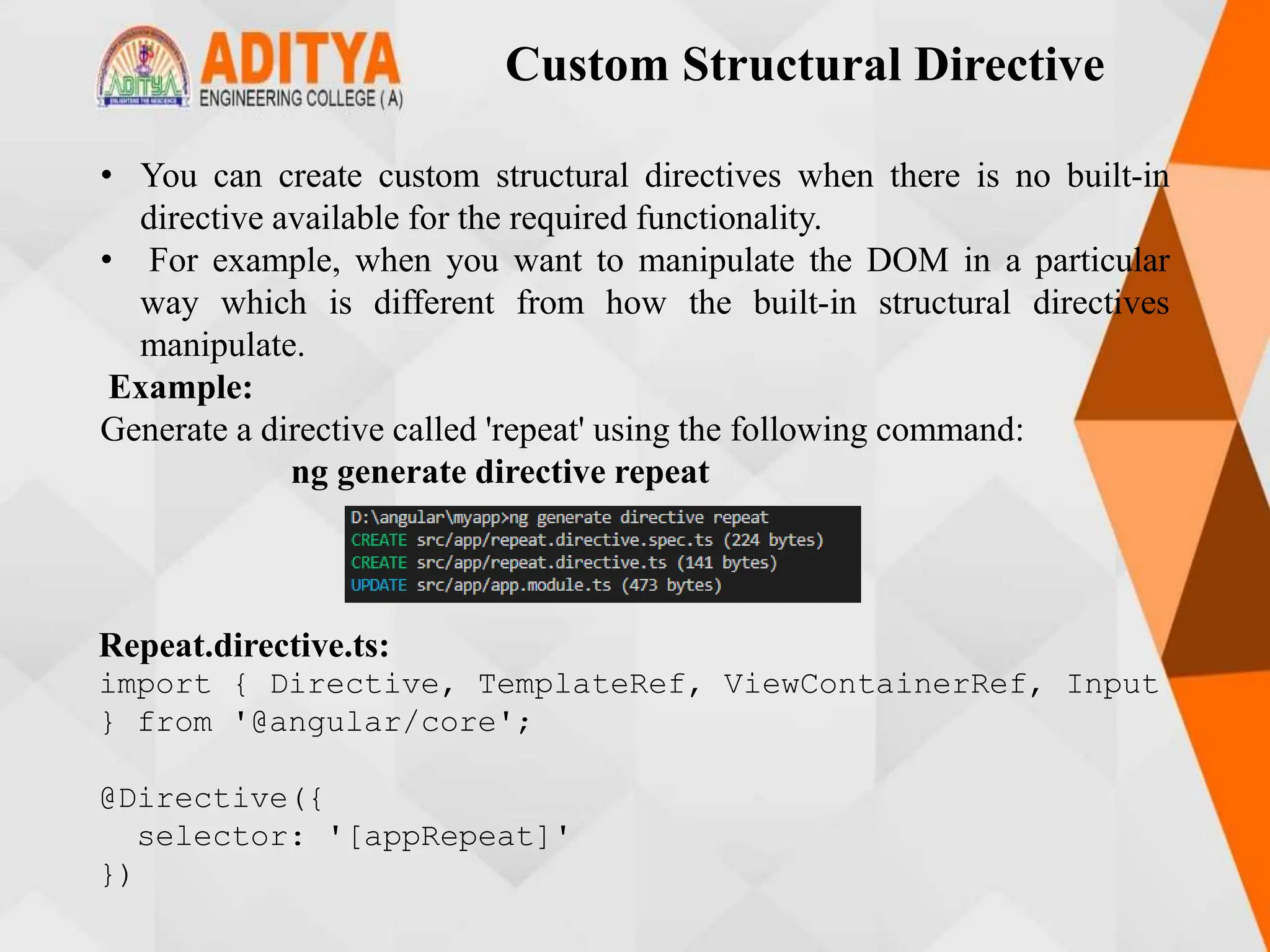 Custom Structural Directive
• You can create custom structural directives when there is no built-in
directive available for the required functionality.
• For example, when you want to manipulate the DOM in a particular
way which is different from how the built-in structural directives
manipulate.
Example:
Generate a directive called 'repeat' using the following command:
ng generate directive repeat
Repeat.directive.ts:
import { Directive, TemplateRef, ViewContainerRef, Input
} from '@angular/core';
@Directive({
selector: '[appRepeat]'
})
 