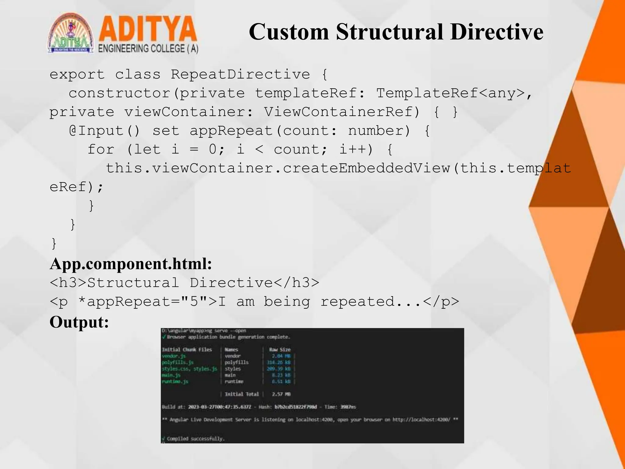 Custom Structural Directive
export class RepeatDirective {
constructor(private templateRef: TemplateRef<any>,
private viewContainer: ViewContainerRef) { }
@Input() set appRepeat(count: number) {
for (let i = 0; i < count; i++) {
this.viewContainer.createEmbeddedView(this.templat
eRef);
}
}
}
App.component.html:
<h3>Structural Directive</h3>
<p *appRepeat="5">I am being repeated...</p>
Output:
 