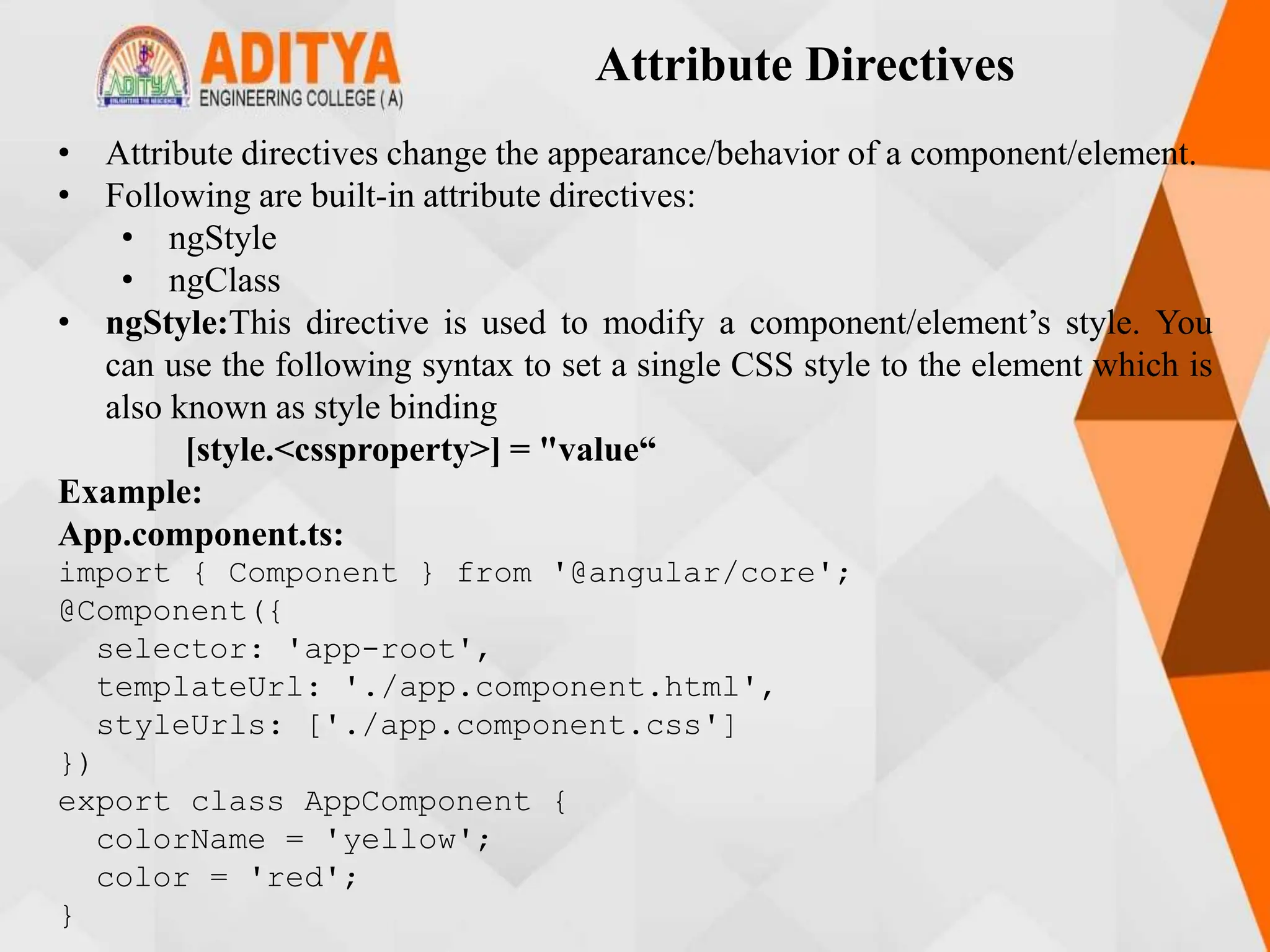 Attribute Directives
• Attribute directives change the appearance/behavior of a component/element.
• Following are built-in attribute directives:
• ngStyle
• ngClass
• ngStyle:This directive is used to modify a component/element’s style. You
can use the following syntax to set a single CSS style to the element which is
also known as style binding
[style.<cssproperty>] = "value“
Example:
App.component.ts:
import { Component } from '@angular/core';
@Component({
selector: 'app-root',
templateUrl: './app.component.html',
styleUrls: ['./app.component.css']
})
export class AppComponent {
colorName = 'yellow';
color = 'red';
}
 