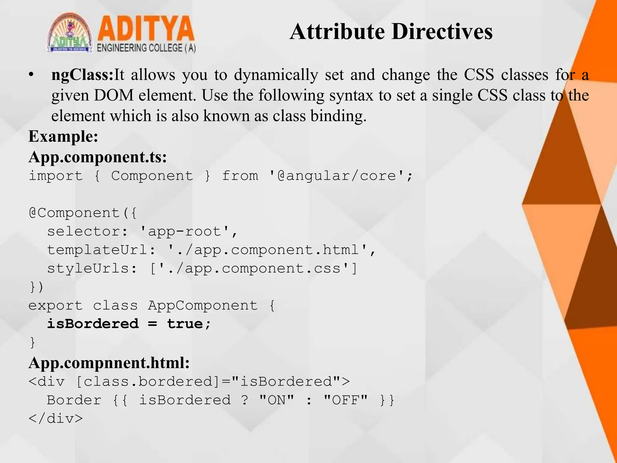 Attribute Directives
• ngClass:It allows you to dynamically set and change the CSS classes for a
given DOM element. Use the following syntax to set a single CSS class to the
element which is also known as class binding.
Example:
App.component.ts:
import { Component } from '@angular/core';
@Component({
selector: 'app-root',
templateUrl: './app.component.html',
styleUrls: ['./app.component.css']
})
export class AppComponent {
isBordered = true;
}
App.compnnent.html:
<div [class.bordered]="isBordered">
Border {{ isBordered ? "ON" : "OFF" }}
</div>
 