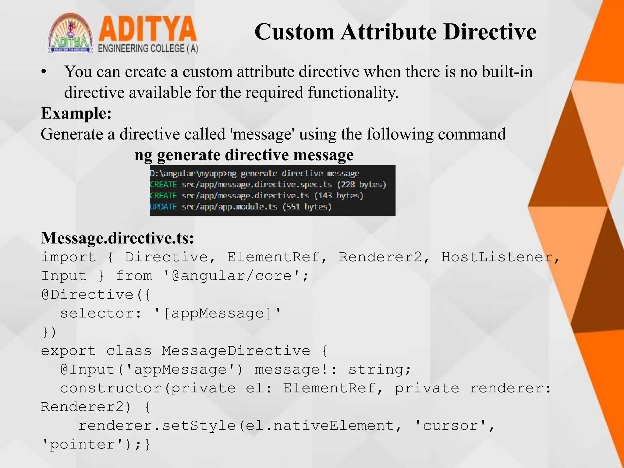 Custom Attribute Directive
• You can create a custom attribute directive when there is no built-in
directive available for the required functionality.
Example:
Generate a directive called 'message' using the following command
ng generate directive message
Message.directive.ts:
import { Directive, ElementRef, Renderer2, HostListener,
Input } from '@angular/core';
@Directive({
selector: '[appMessage]'
})
export class MessageDirective {
@Input('appMessage') message!: string;
constructor(private el: ElementRef, private renderer:
Renderer2) {
renderer.setStyle(el.nativeElement, 'cursor',
'pointer');}
 