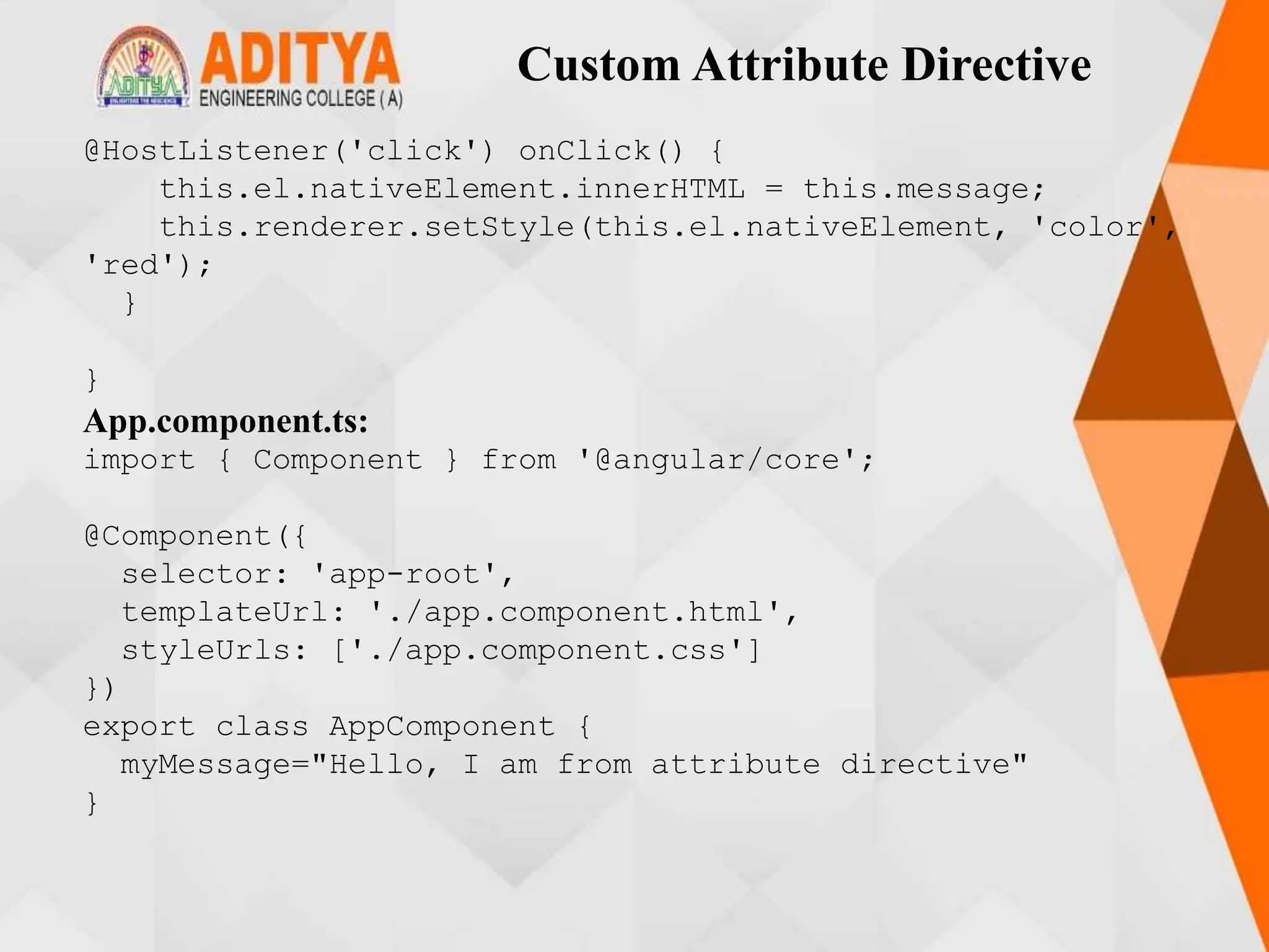 Custom Attribute Directive
@HostListener('click') onClick() {
this.el.nativeElement.innerHTML = this.message;
this.renderer.setStyle(this.el.nativeElement, 'color',
'red');
}
}
App.component.ts:
import { Component } from '@angular/core';
@Component({
selector: 'app-root',
templateUrl: './app.component.html',
styleUrls: ['./app.component.css']
})
export class AppComponent {
myMessage="Hello, I am from attribute directive"
}
 