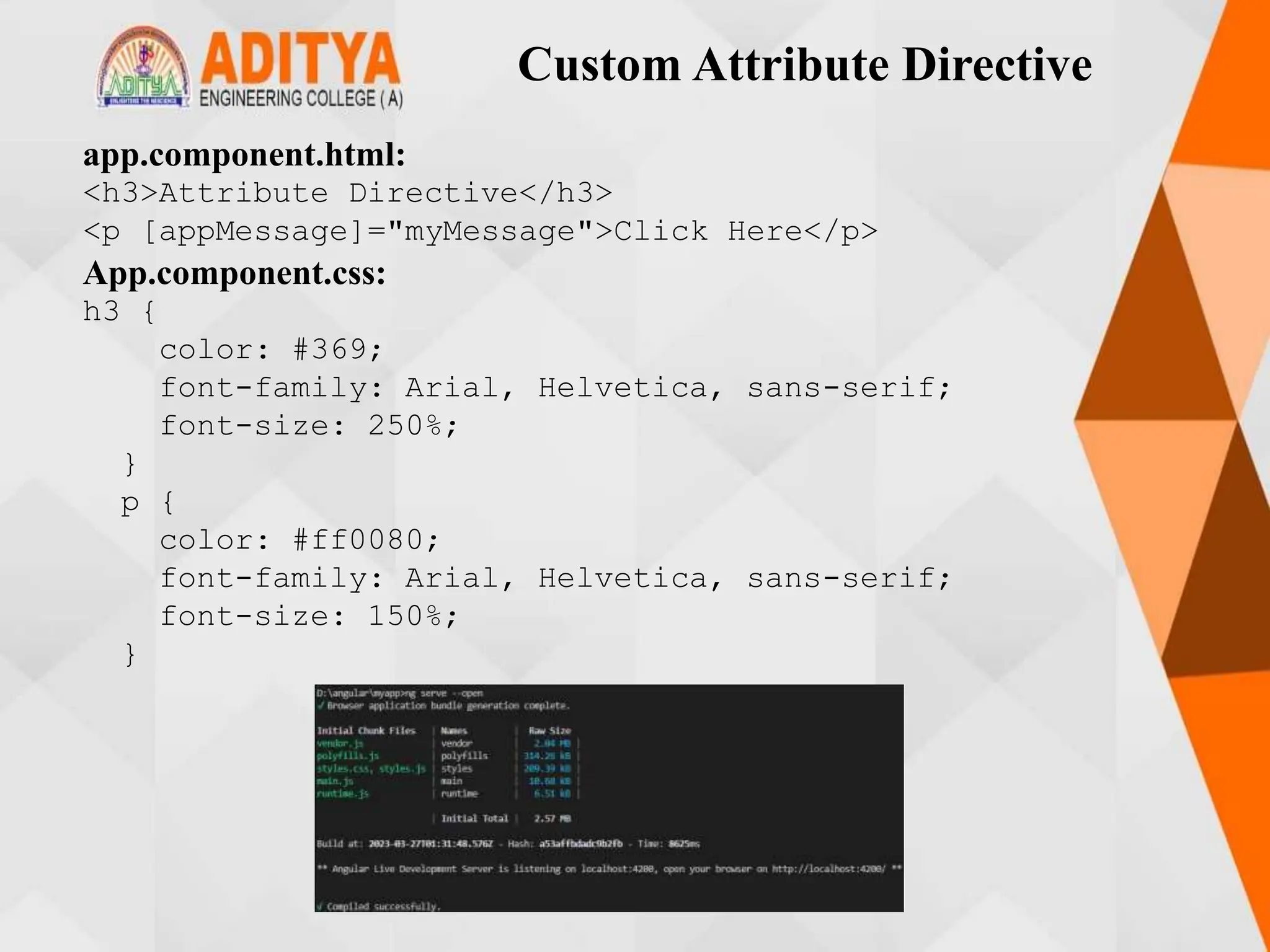 Custom Attribute Directive
app.component.html:
<h3>Attribute Directive</h3>
<p [appMessage]="myMessage">Click Here</p>
App.component.css:
h3 {
color: #369;
font-family: Arial, Helvetica, sans-serif;
font-size: 250%;
}
p {
color: #ff0080;
font-family: Arial, Helvetica, sans-serif;
font-size: 150%;
}
 