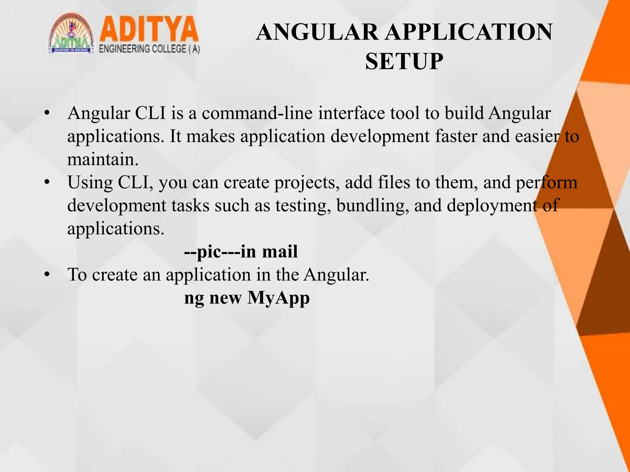 ANGULAR APPLICATION
SETUP
• Angular CLI is a command-line interface tool to build Angular
applications. It makes application development faster and easier to
maintain.
• Using CLI, you can create projects, add files to them, and perform
development tasks such as testing, bundling, and deployment of
applications.
--pic---in mail
• To create an application in the Angular.
ng new MyApp
 
