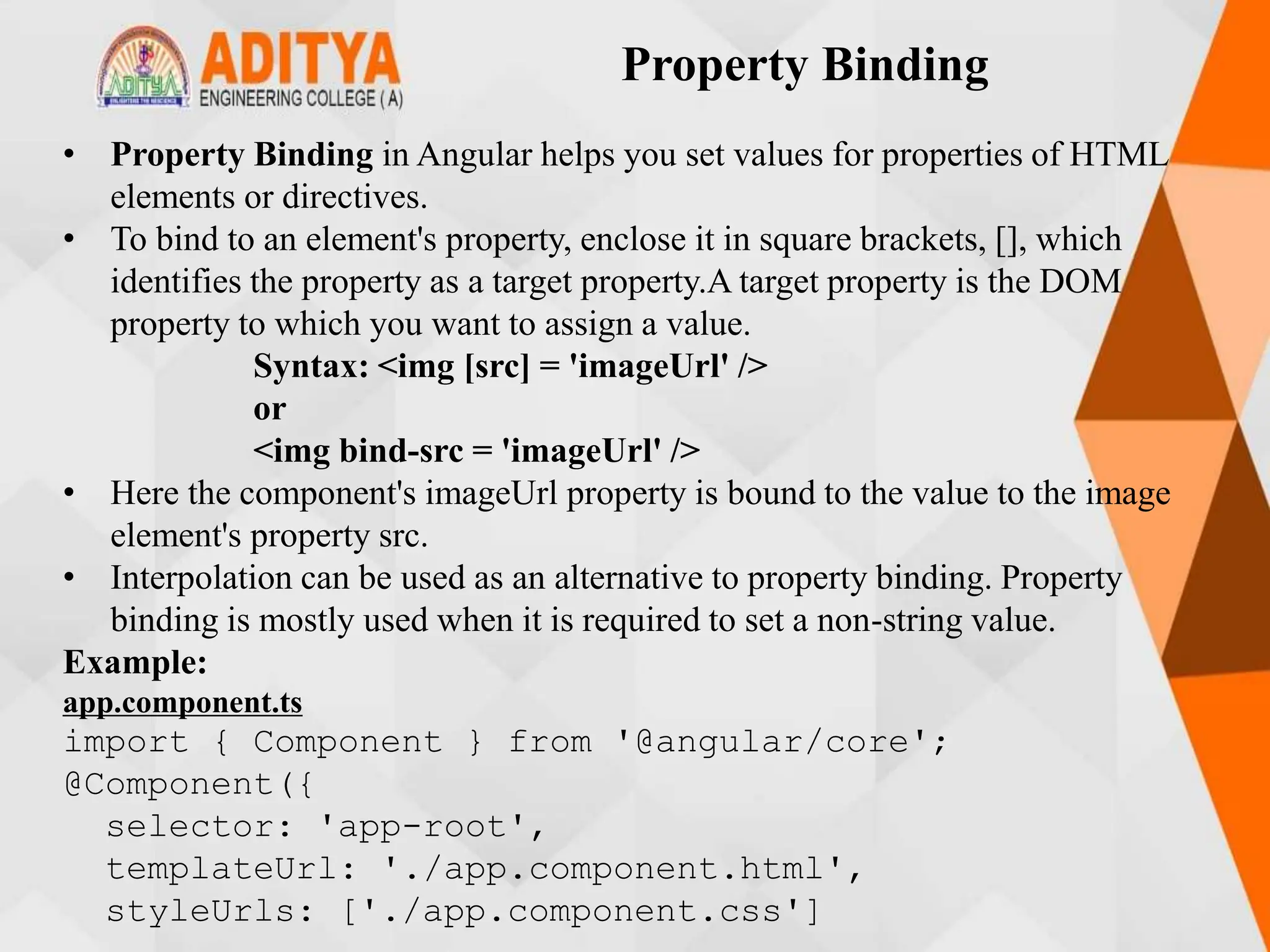 Property Binding
• Property Binding in Angular helps you set values for properties of HTML
elements or directives.
• To bind to an element's property, enclose it in square brackets, [], which
identifies the property as a target property.A target property is the DOM
property to which you want to assign a value.
Syntax: <img [src] = 'imageUrl' />
or
<img bind-src = 'imageUrl' />
• Here the component's imageUrl property is bound to the value to the image
element's property src.
• Interpolation can be used as an alternative to property binding. Property
binding is mostly used when it is required to set a non-string value.
Example:
app.component.ts
import { Component } from '@angular/core';
@Component({
selector: 'app-root',
templateUrl: './app.component.html',
styleUrls: ['./app.component.css']
 