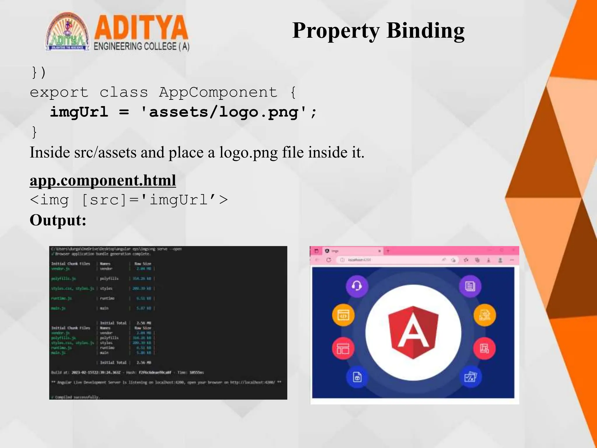 Property Binding
})
export class AppComponent {
imgUrl = 'assets/logo.png';
}
Inside src/assets and place a logo.png file inside it.
app.component.html
<img [src]='imgUrl’>
Output:
 