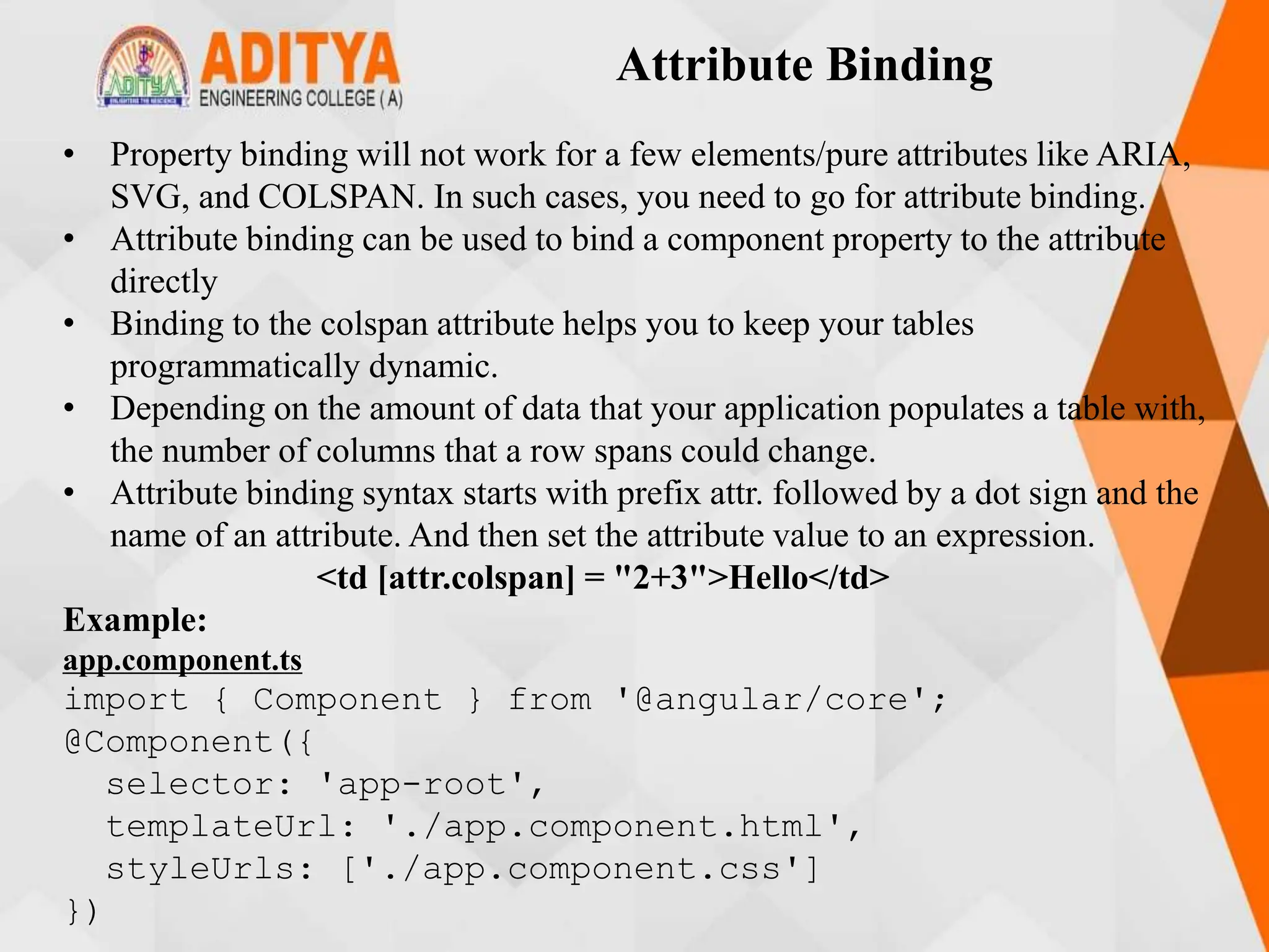 Attribute Binding
• Property binding will not work for a few elements/pure attributes like ARIA,
SVG, and COLSPAN. In such cases, you need to go for attribute binding.
• Attribute binding can be used to bind a component property to the attribute
directly
• Binding to the colspan attribute helps you to keep your tables
programmatically dynamic.
• Depending on the amount of data that your application populates a table with,
the number of columns that a row spans could change.
• Attribute binding syntax starts with prefix attr. followed by a dot sign and the
name of an attribute. And then set the attribute value to an expression.
<td [attr.colspan] = "2+3">Hello</td>
Example:
app.component.ts
import { Component } from '@angular/core';
@Component({
selector: 'app-root',
templateUrl: './app.component.html',
styleUrls: ['./app.component.css']
})
 