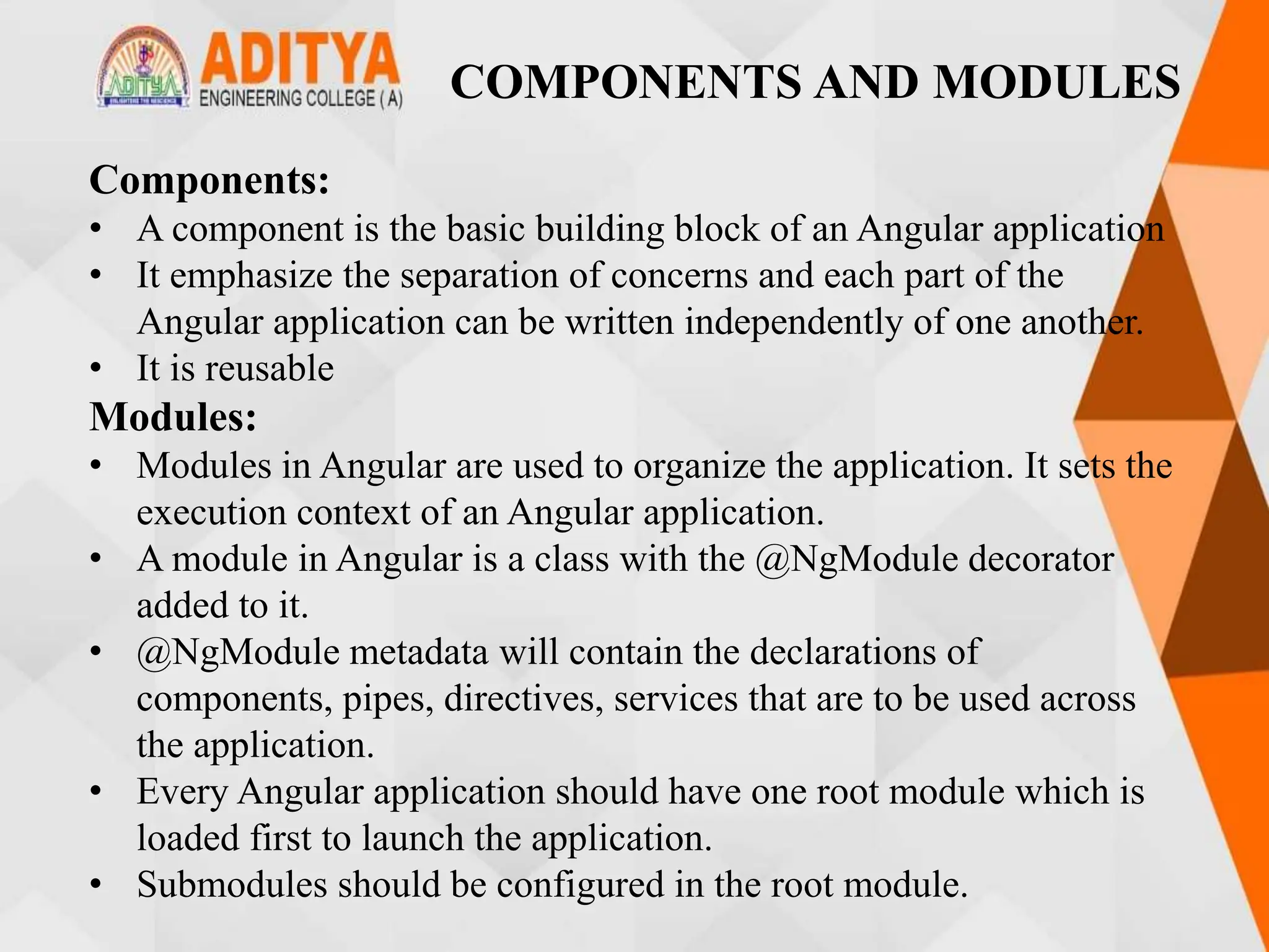 COMPONENTS AND MODULES
Components:
• A component is the basic building block of an Angular application
• It emphasize the separation of concerns and each part of the
Angular application can be written independently of one another.
• It is reusable
Modules:
• Modules in Angular are used to organize the application. It sets the
execution context of an Angular application.
• A module in Angular is a class with the @NgModule decorator
added to it.
• @NgModule metadata will contain the declarations of
components, pipes, directives, services that are to be used across
the application.
• Every Angular application should have one root module which is
loaded first to launch the application.
• Submodules should be configured in the root module.
 