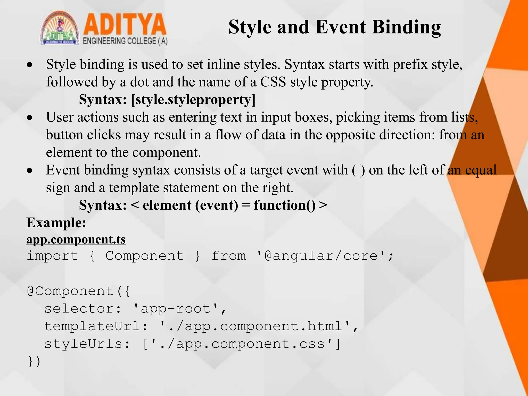 Style and Event Binding
 Style binding is used to set inline styles. Syntax starts with prefix style,
followed by a dot and the name of a CSS style property.
Syntax: [style.styleproperty]
 User actions such as entering text in input boxes, picking items from lists,
button clicks may result in a flow of data in the opposite direction: from an
element to the component.
 Event binding syntax consists of a target event with ( ) on the left of an equal
sign and a template statement on the right.
Syntax: < element (event) = function() >
Example:
app.component.ts
import { Component } from '@angular/core';
@Component({
selector: 'app-root',
templateUrl: './app.component.html',
styleUrls: ['./app.component.css']
})
 