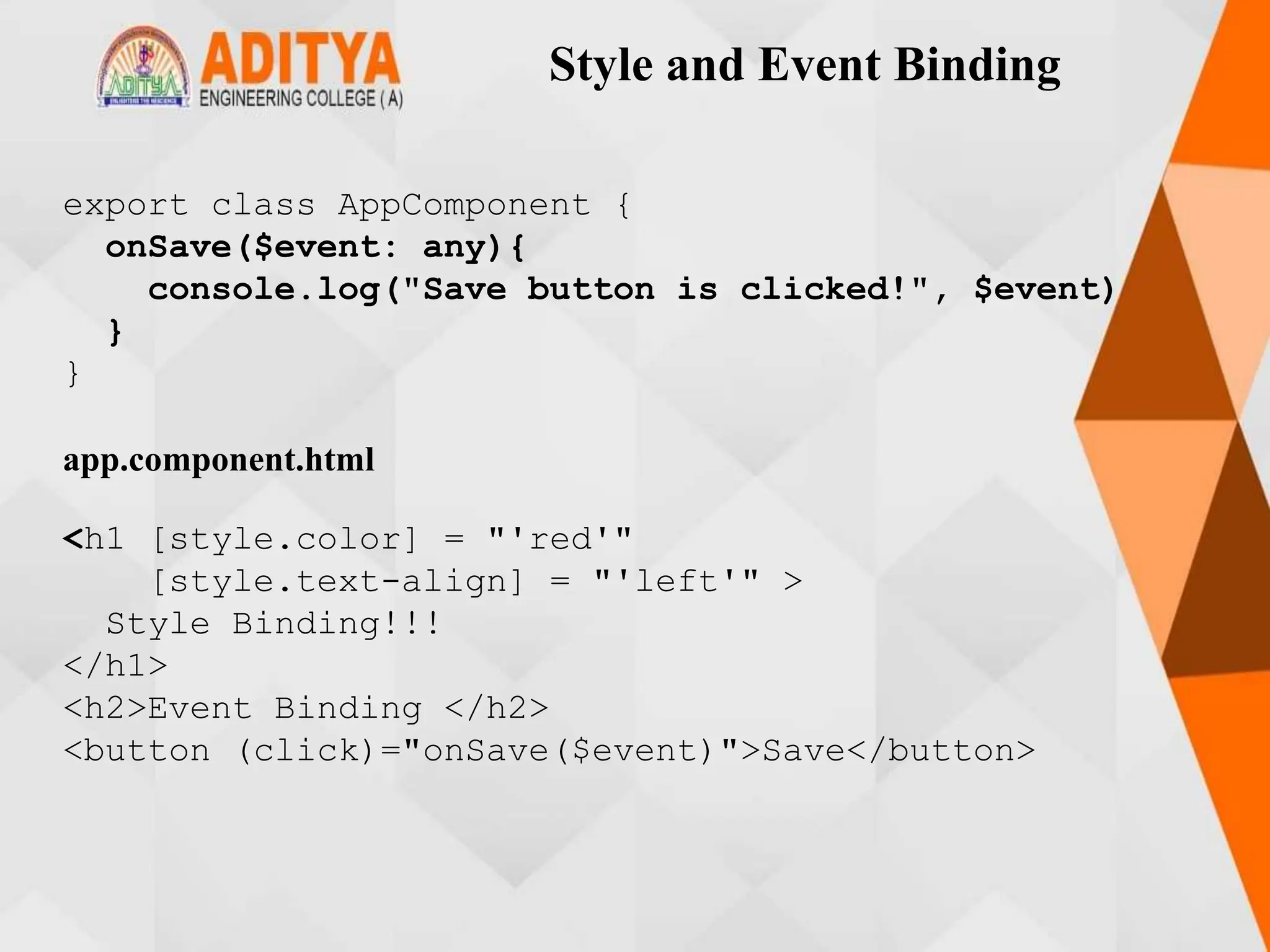Style and Event Binding
export class AppComponent {
onSave($event: any){
console.log("Save button is clicked!", $event)
}
}
app.component.html
<h1 [style.color] = "'red'"
[style.text-align] = "'left'" >
Style Binding!!!
</h1>
<h2>Event Binding </h2>
<button (click)="onSave($event)">Save</button>
 