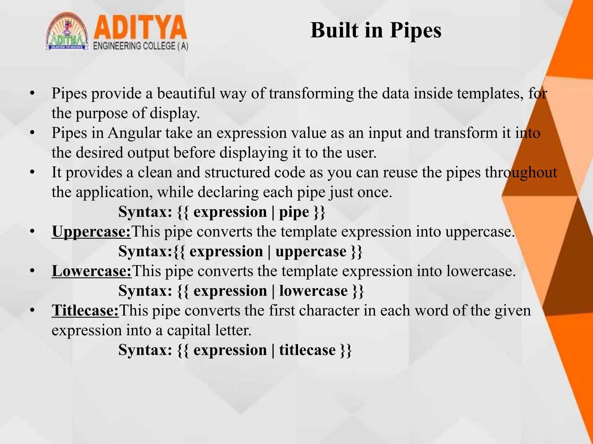 Built in Pipes
• Pipes provide a beautiful way of transforming the data inside templates, for
the purpose of display.
• Pipes in Angular take an expression value as an input and transform it into
the desired output before displaying it to the user.
• It provides a clean and structured code as you can reuse the pipes throughout
the application, while declaring each pipe just once.
Syntax: {{ expression | pipe }}
• Uppercase:This pipe converts the template expression into uppercase.
Syntax:{{ expression | uppercase }}
• Lowercase:This pipe converts the template expression into lowercase.
Syntax: {{ expression | lowercase }}
• Titlecase:This pipe converts the first character in each word of the given
expression into a capital letter.
Syntax: {{ expression | titlecase }}
 