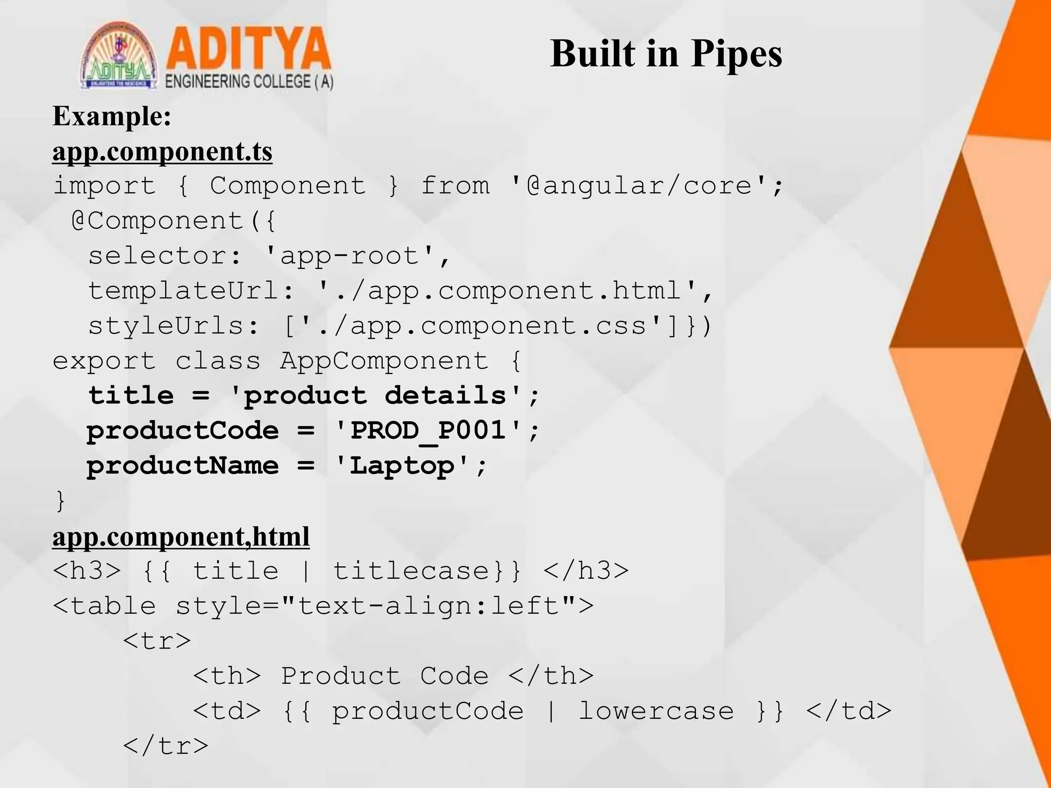 Built in Pipes
Example:
app.component.ts
import { Component } from '@angular/core';
@Component({
selector: 'app-root',
templateUrl: './app.component.html',
styleUrls: ['./app.component.css']})
export class AppComponent {
title = 'product details';
productCode = 'PROD_P001';
productName = 'Laptop';
}
app.component,html
<h3> {{ title | titlecase}} </h3>
<table style="text-align:left">
<tr>
<th> Product Code </th>
<td> {{ productCode | lowercase }} </td>
</tr>
 