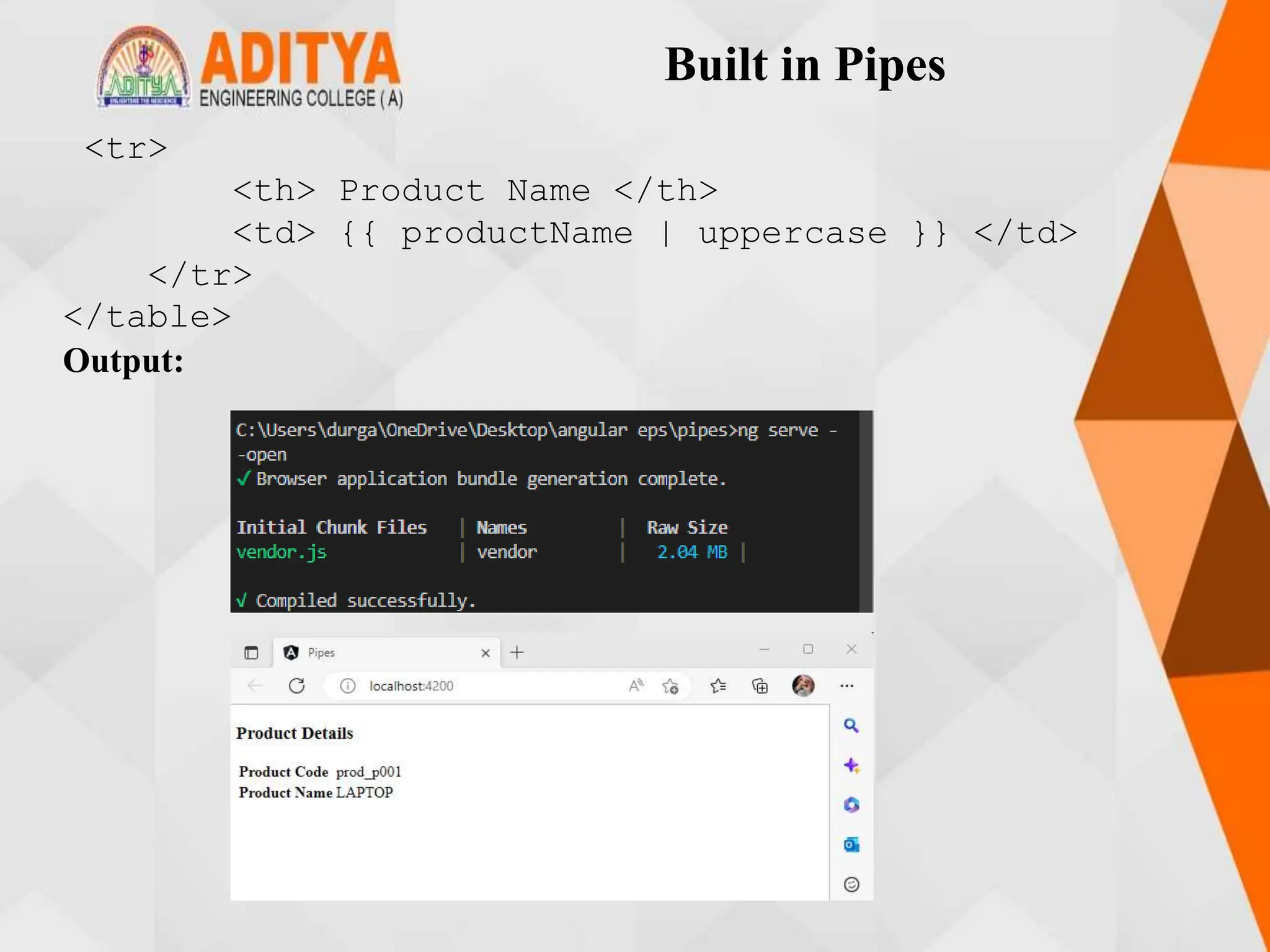 Built in Pipes
<tr>
<th> Product Name </th>
<td> {{ productName | uppercase }} </td>
</tr>
</table>
Output:
 