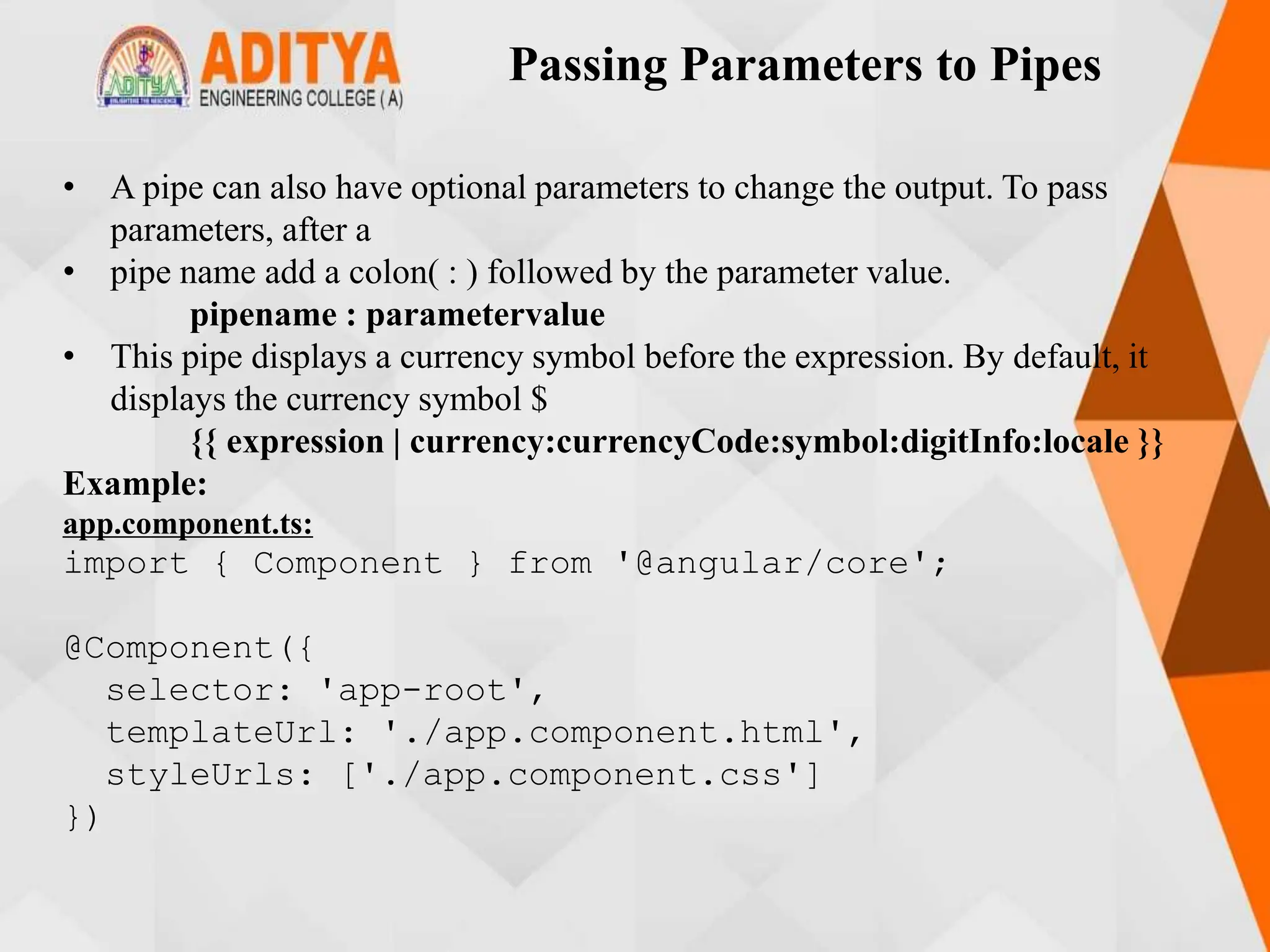 Passing Parameters to Pipes
• A pipe can also have optional parameters to change the output. To pass
parameters, after a
• pipe name add a colon( : ) followed by the parameter value.
pipename : parametervalue
• This pipe displays a currency symbol before the expression. By default, it
displays the currency symbol $
{{ expression | currency:currencyCode:symbol:digitInfo:locale }}
Example:
app.component.ts:
import { Component } from '@angular/core';
@Component({
selector: 'app-root',
templateUrl: './app.component.html',
styleUrls: ['./app.component.css']
})
 