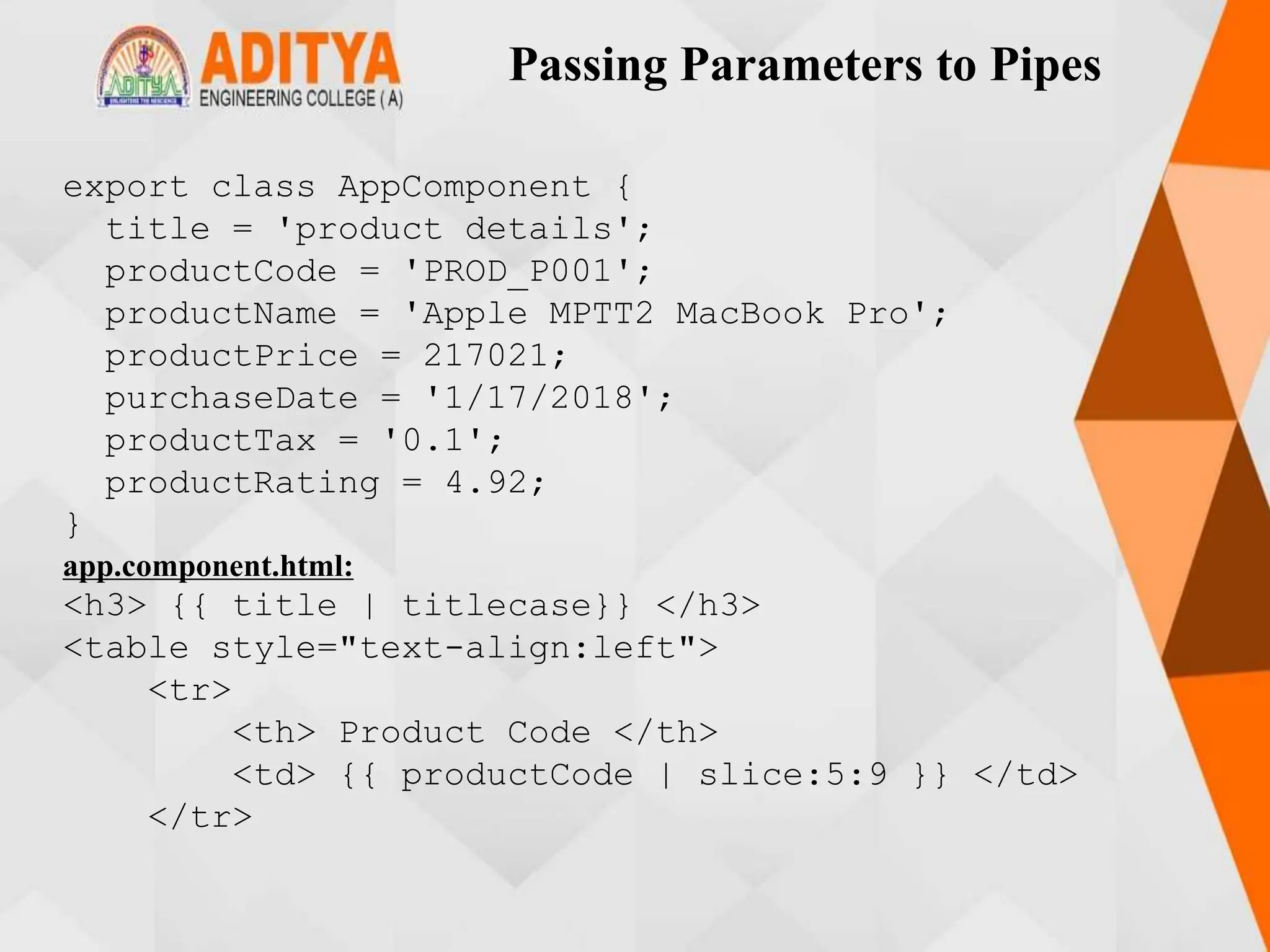Passing Parameters to Pipes
export class AppComponent {
title = 'product details';
productCode = 'PROD_P001';
productName = 'Apple MPTT2 MacBook Pro';
productPrice = 217021;
purchaseDate = '1/17/2018';
productTax = '0.1';
productRating = 4.92;
}
app.component.html:
<h3> {{ title | titlecase}} </h3>
<table style="text-align:left">
<tr>
<th> Product Code </th>
<td> {{ productCode | slice:5:9 }} </td>
</tr>
 