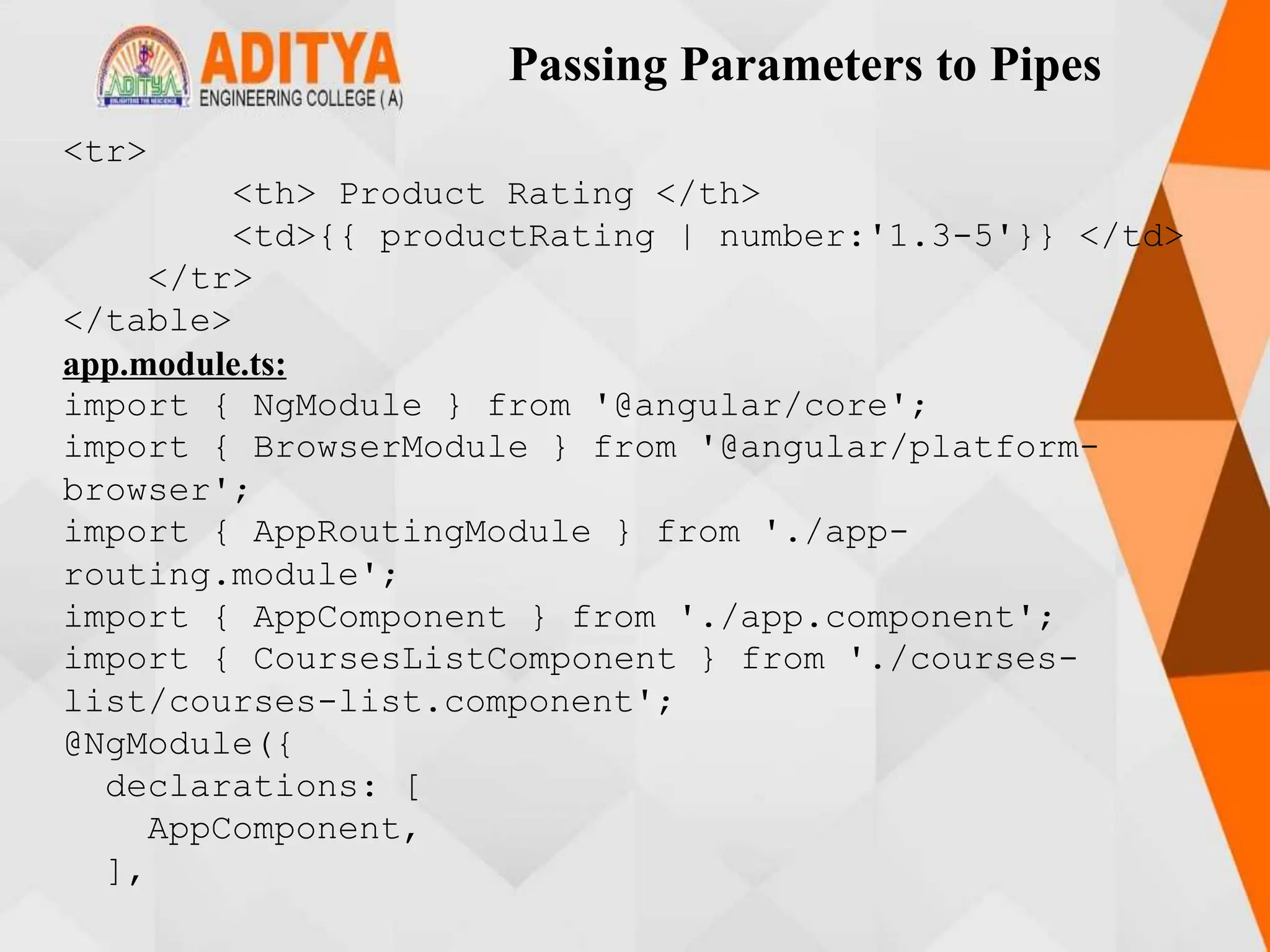 Passing Parameters to Pipes
<tr>
<th> Product Rating </th>
<td>{{ productRating | number:'1.3-5'}} </td>
</tr>
</table>
app.module.ts:
import { NgModule } from '@angular/core';
import { BrowserModule } from '@angular/platform-
browser';
import { AppRoutingModule } from './app-
routing.module';
import { AppComponent } from './app.component';
import { CoursesListComponent } from './courses-
list/courses-list.component';
@NgModule({
declarations: [
AppComponent,
],
 