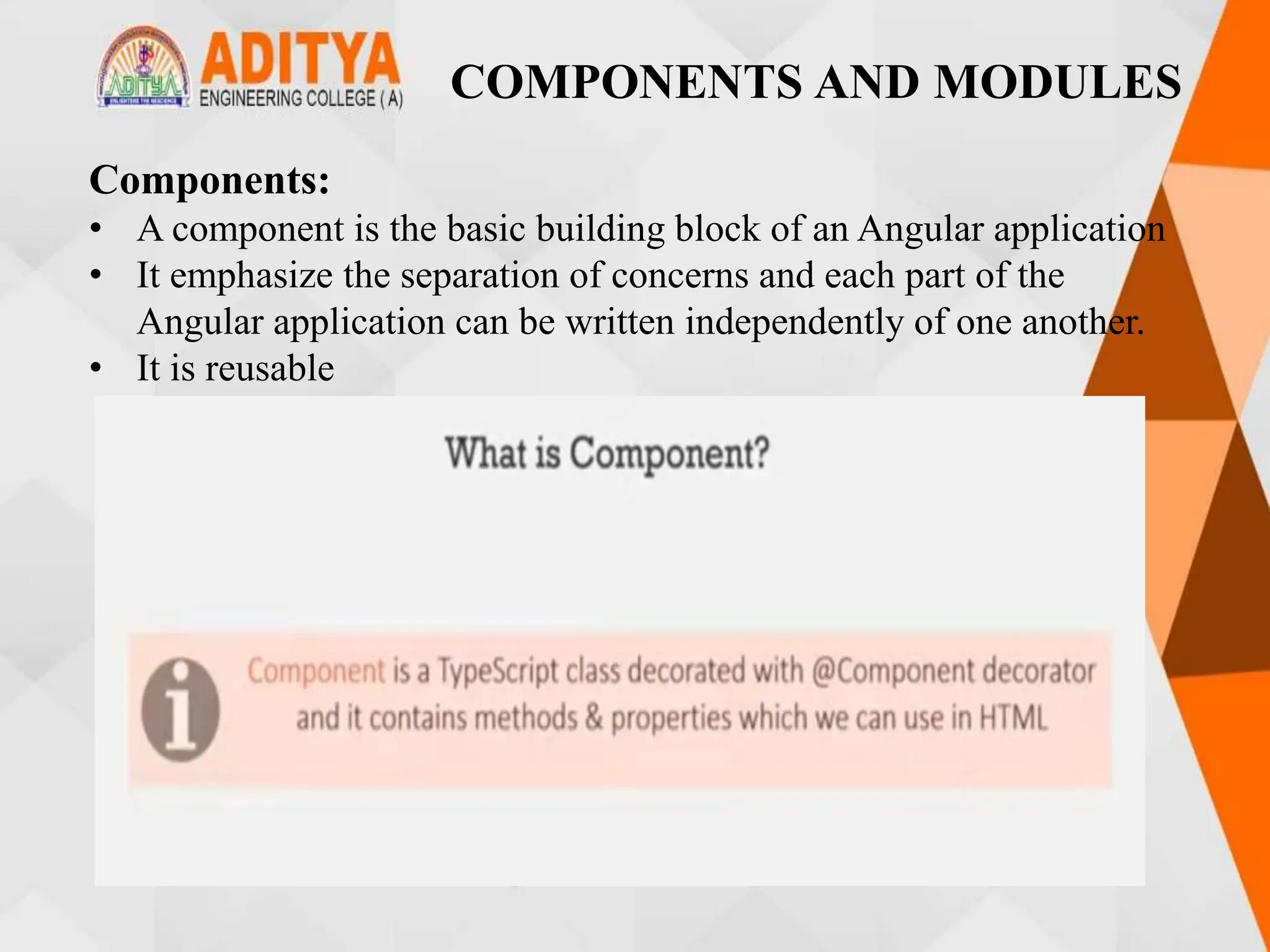 COMPONENTS AND MODULES
Components:
• A component is the basic building block of an Angular application
• It emphasize the separation of concerns and each part of the
Angular application can be written independently of one another.
• It is reusable
 