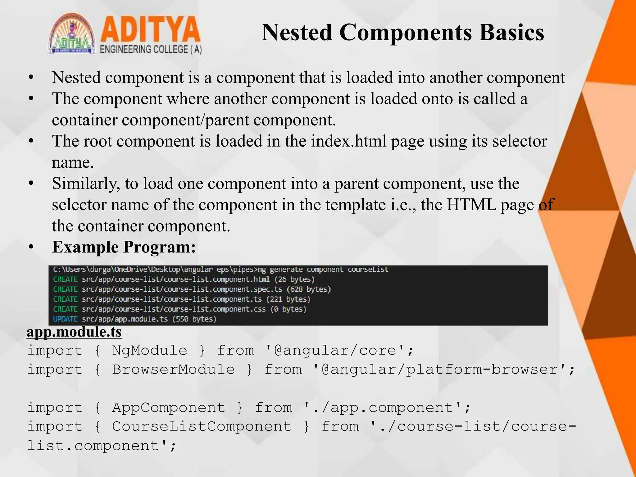 Nested Components Basics
• Nested component is a component that is loaded into another component
• The component where another component is loaded onto is called a
container component/parent component.
• The root component is loaded in the index.html page using its selector
name.
• Similarly, to load one component into a parent component, use the
selector name of the component in the template i.e., the HTML page of
the container component.
• Example Program:
app.module.ts
import { NgModule } from '@angular/core';
import { BrowserModule } from '@angular/platform-browser';
import { AppComponent } from './app.component';
import { CourseListComponent } from './course-list/course-
list.component';
 