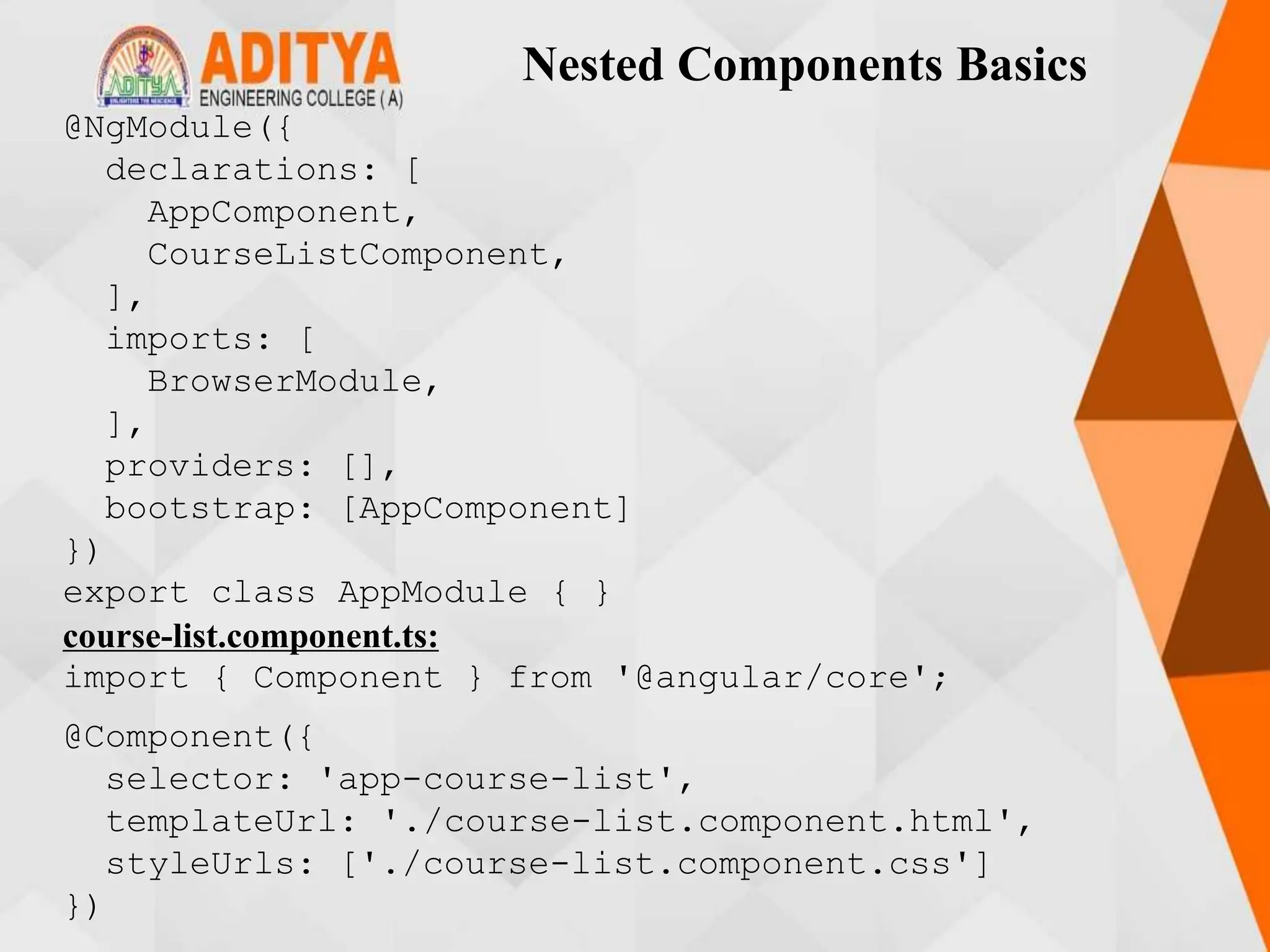 Nested Components Basics
@NgModule({
declarations: [
AppComponent,
CourseListComponent,
],
imports: [
BrowserModule,
],
providers: [],
bootstrap: [AppComponent]
})
export class AppModule { }
course-list.component.ts:
import { Component } from '@angular/core';
@Component({
selector: 'app-course-list',
templateUrl: './course-list.component.html',
styleUrls: ['./course-list.component.css']
})
 